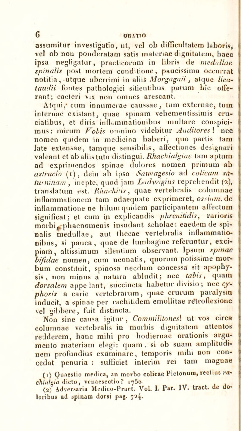 assumitur investigatio, ut, vel ob difficultatem laboris, vel ob non ponderatam satis materiae dignitatem, haec j ipsa negligatur, practicorum in libris de medullae spinalis post mortem conditione, paucissima occurrat notitia, utque uberrimi in aliis Morgngnii, alque lien- taiulii fontes pathologici sitientibus parum hic ode- rant; caeteri vix non omnes arescant. Atqui,’ cum innumerae caussae, tum externae, tum internae existant, quae spinam vehemenlissimis cru- i ciatibus, et diris inflammationibus multare conspici- r mus: mirum Vobis omnino videbitur Auditores ! nec : nomen quidem in medicina haberi, quo partis tam i late extensae, tamque sensibilis, affectiones designari i valeant et ab aliis tuto distingui. Rhachialgiae tam aptum : ad exprimendos spinae dolores nomen primum ab astrucio (i), dein ab ipso Sauvagesio ad colicam s,i- : tuminam , inepte, quod jam Ludwtguis reprehendit (2), 1 translatum est. Rhac.hitis, quae vertebralis columnae l inflammationem tam adaequate exprimeret, ossium, de 1 inflammatione ne hilum quidem participantem affectum 1 significat; et cum i.n explicandis phrenitidis, rarioris i morbis phaenomenis insudant scholae: eaedem de spi- : nalis medullae, aut thecae vertebralis inflammatio- : nibus, si pauca, quae de lumbagine referuntur, exci- piam, altissimum silentium observant. Ipsum spinae t bifidae nomen, cum neonatis, quorum potissime mor- 1 bum constituit, spinosa necdum concessa sit apophy- ; sis, non minus a natura abludit; nec tabis, quam dorsalem appedant, succincta habetur divisio; nec cy- phosis a carie vertebrarum, quae crurum paralysin inducit, a spinae per rachitidem emollitae rdtroflexioue vel gibbere, fuit distincta. Non sine causa igitur , Commilitones! ut vos circa columnae vertebralis in morbis dignitatem attentos redderem, hanc mihi pro hodiernae orationis argu- mento materiam elegi: quam, si ob suam amplitudi- nem profundius examinare, temporis mihi non con- cedat penuria : sufficiet inierim rei tam maguae (1) Quaestio medica, an morbo colicae Pictonum, rectius ra- chiuleia dicto, venaesectio ? iy5o (a) Adversaria Medico-Pract. Vol. I. Par. IV. tract. de do- loribus ad spinam dorsi pag. 724.