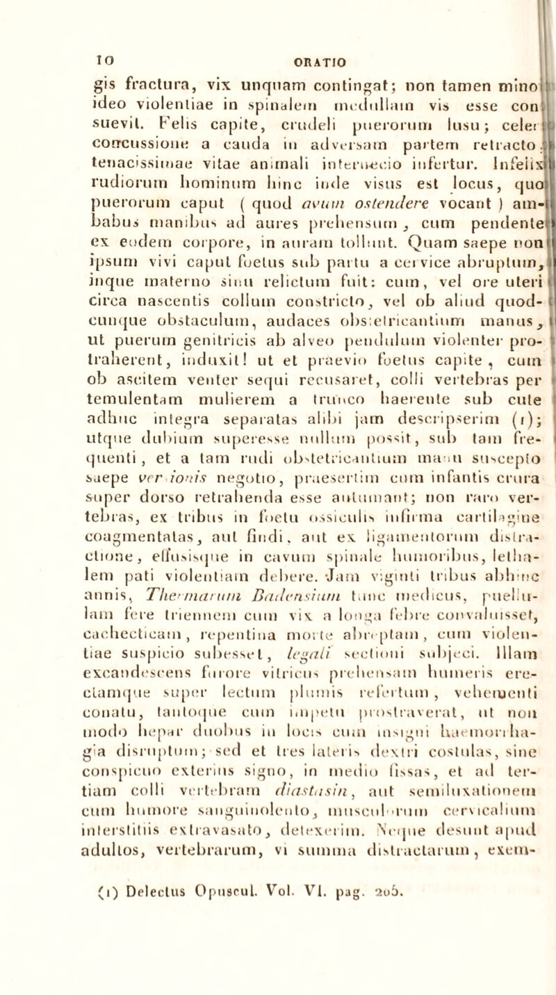 gis fractura, vix unquam contingat; non tamen mino ideo violentiae in spinalem medullam vis esse con'. suevit. Felis capite, crudeli puerorum lusu; celet c ? concussione a cauda in adversam partem retracto.;: tenacissimae vitae animali internecio infertur, infeiisi rudiorum hominum hinc inde visus est locus, quo puerorum caput ( quod avum ostendere vocant ) am- babus manibus ad aures prehensum , cum pendente ex eodem corpore, in auram tollunt. Quam saepe non ipsum vivi caput foetus sub partu a cervice abruptum, inque materno sinu relictum fuit: cum, vel ore uteri circa nascentis collum constricto, vel ob aliud quod- t cunque obstaculum, audaces obstetricantium manus,! ut puerum genitricis ab alveo pendulum violenter pro- ‘i traherent, induxit! ut et praevio foetus capite, cuin i ob ascitem venter sequi recusaret, colli vertebras per > temulentam mulierem a trunco haerente sub cute adhuc integra separatas alibi jam descripserim (i); utque dubium superesse nullum possit, sub tam fre- quenti , et a tam rudi ob'tet;icantmm manti suscepto saepe vrr ionis negotio, praesertim cmn infantis crura super dorso retrahenda esse autumant; non raro ver- tebras, ex tribus in foetu ossiculis infirma cartilagine coagmentatas, aut findi, aut ex ligamentorum distra- ctione, elfusisqne in cavum spinale humoribus, lellia- lem pati violentiam debere. Jam viginti Iribus abhinc annis, Thematum Dadensium tunc medicus, puellu- lam fere triennem cum vix a longa febre convaluisset, cachecticam, repentina morte abnptain, cum violen- tiae suspicio subes.sel, legali sectioni subjeci. Illam excandescens furore vitricus prehensam humeris ere- clamque super lectum plumis refertum , vehementi conatu, tautoque cum impetu prostraverat, ut nou modo hepar duobus in locis eum insigni haemorrha- gia disruptmn; sed et tres lateris dextri costulas, sine conspicuo exterius signo, in medio fissas, et ad ter- tiam colli vertebram diastasin, aut semiluxationem cum humore sanguinolento, musculrum cervicalium interstitiis exlravasato, detexerim. Neque desunt apud adultos, vertebrarum, vi summa distractarum, exem- (i) Delectus Opuseul. Vol. VI, pag. 206.