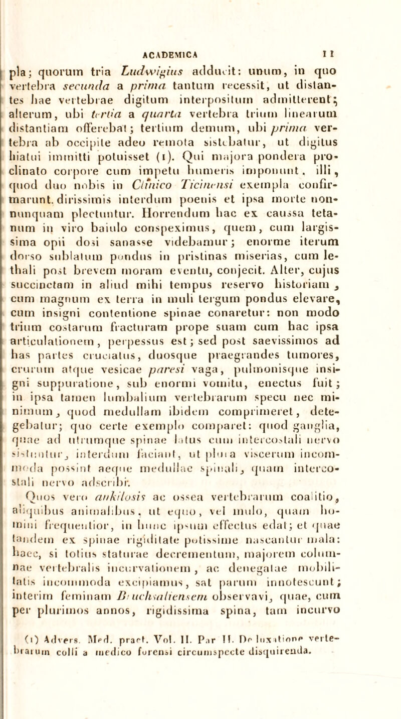 pia; quorum tria Ludwigius adducit: unum, in quo vertebra secunda a prima tantum recessit, ut distan- tes hae vertebrae digitum interpositum admitterent} alterum, ubi tertia a quarta vertebra trium linearum distantiam offerebat; tertium demum, ubi prima ver- tebra ab occipite adeo remota sistebatur, ut digitus hiatui immitti potuisset (i). Qui majora pondera pro- clinato corpore cum impetu humeris imponunt. illi, quod duo nobis in Ctiiiico Ticinensi exempla confir- marunt, dirissimis interdum poenis et ipsa morte non- nunquam plectuntur. Horrendum hac ex caussa teta- num in viro baiulo conspeximus, quem, cum largis- sima opii dosi sanasse videbamur; enorme iterum dorso sublatum pondus in pristinas miserias, cum le- thali post brevem moram eventu, conjecit. Alter, cujus succinctam in aliud mihi tempus reservo historiam , cum magnum ex terra in muli tergum pondus elevare, cum insigni contentione spinae conaretur: non modo trium costarum fracturam prope suam cum hac ipsa articulationem , perpessus est; sed post saevissimos ad has partes cruciatus, duosque praegrandes tumores, crurum atque vesicae paresi vaga, pulmonisque insi- gni suppuratione, sub enormi vomitu, enectus fuit; in ipsa tamen lumbalium vertebrarum specu nec mi- nimum, quod medullam ibidem comprimeret, dete- gebatur; quo certe exemplo comparet: quod ganglia, quae ad utrumque spinae latus cum intercostali nervo sistuntur, interdum faciant, utpluia viscerum incom- moda possint aeque medullae spinali, quam interco- stali nervo adscnbr. Quos vero ankilosis ae ossea vertebrarum coaiitio, aliquibus animalibus, ut equo, vel mulo, quam ho- mini frequeutior, iu hunc ipsum effectus edat; et quae tandem ex spinae rigiditate potissime nascantur mala: haec, si totius staturae decrementum, majorem colum- nae vertebralis incurvationem, ac denegatae mobili- tatis incommoda excipiamus, sat parum innotescunt; interim feminam Di ucliuiHensem observavi, quae, cum per plurimos annos, rigidissima spina, tam incurvo (0 Advers. Mrd. pract. Vol. II. P.ir II. De luxatione verte- brarum colli a medico forensi circumspecte disquirenda.