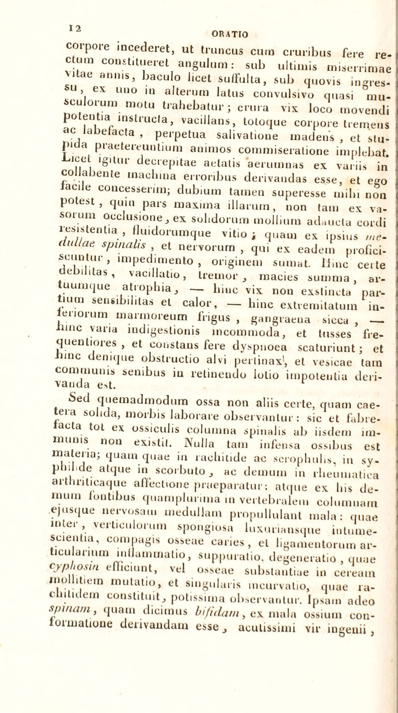 corpore incederet, ut truncus cum cruribus fere re- ctum constitueret angulum: sub ultimis miserrimae vitae annis, baculo l.cet suffulta, sub quovis ingres- su > ex uno in alterum latus convulsivo quasi mu- sculorum motu trahebatur; crura vix loco movendi potentia mslrucla, vacillans, totoque corpore tremens dC, clbelacta , perpetua salivatione madens , et stu- pida praetereuntium animos commiseratione implebat. ,.el. 'S'Ul1' decrepitae aetatis aerumnas ex variis in cojlabente machina erroribus derivandas esse, et ego laede concesserim; dubium tamen superesse mihi non potest, quin pars maxima illarum, non tam ex va- sorum occlusione, ex solidorum mollium adaucta cordi resistentia , fluidorumque vitio i quam ex ipsius me- duitae, spinalis , et nervorum , qui ex eadem profici- scuntur , impedimento , originem sumat, lime certe debilitas, vacillatio, tremor, macies summa, ar- uumque atrophia, — hinc vix non exstincta par- tium sensibihtas et calor, — hinc extremitatum in- teriorum marmoreum frigus , gangraena sicca , — tunc varia indigestionis incommoda, et tusses fre- quentiores , et constans fere dyspnoea scaturiunt; et inne denique obstructio alvi pertinax1, et vesicae tam communis senibus in retinendo lolio impotentia deri- vanda est. Sed quemadmodum ossa non aliis certe, quam cae- tera solida, morbis laborare observantur: sic et fabre- acta toL ex ossiculis columna spinalis ab iisdem im- munis non existil. Nulla tam infensa ossibus est materia; quam quae in rachitide ac scrophuhs, in sy- philide atque in scorbuto, ac demum in rheumatica artliriticaque affectione praeparatur: atque ex his de- mum iontibus quamplurima m vertebralem columnam ejusque nervosam medullam propullulanl mala: quae inter, verticulorum spongiosa luxuriansque intume- scienlia, compagis osseae caries, et ligamentorum ar- ticularium inflammatio, suppuratio, degeneratio , quae cjphosin efficiunt, vel osseae substantiae in ceream mollitiem mutatio, et singularis incurvatio, quae ra- cmtidem constituit, potissima observantur. Ipsam adeo spinam, quam dicimus bifidam, ex mala ossium con- oimalioue derivandam esse, acutissimi vir ingenii,