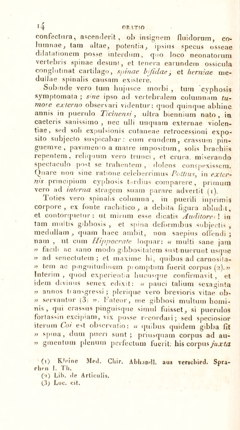 confectura, ascenderit, ol> insignem fluidorum, co- Iumnae, tam altae, potentia, ipsius .«pecus osseae dilatationem posse interdum, quo loco neonatorum vertebris spinae desunt, et tenera earundem ossicula conglutinat cartilago, spinae bifidae 3 et herniae me- dullae spinalis causam existere. Subinde vero tum hujusce morbi , tum cyphosis symptomata ; sate ipso ad vertebralem columnam tu- more externo observari videntur: quod quinque abhinc annis in puerulo Ticinensi , ultra biennium nato , in caeteris sanissimo , nec ulli unquam externae violen- tiae, sed soli expulsionis cutaneae retrocessioni expo- sito subjecto suspicabar: cum eundem, crassum pin- guemve , pavimento a matre impositum, solis brachiis repentem, reliquum vero trunci, et crura, miserando spectaculo post se trahentem , dolens conspexissem. Quare non sine ratione celeberrimus Pollius, in exter- nis principium cyphosis tardius comparere, primum vero ad interna stragem suam parare advertit (i). Toties vero spinalis columna , in puerili inprimis corpore , ex fonte raehitico, a debita figura ablud i, et contorquetur: ut mirum esse dicatis Auditore A in tam multis gibbosis , et spina deformibus subjectis , medullam, quam haec ambit, non saepius offendi ; nam , ut cum Hippocrate loquar: « multi sane jam 33 facili ac sano modo gibbositatem sustinuerunt usque ad senectutem; et maxime hi, quibus ad carnosila- tem ac pinguitudinem piomptum fuerit corpus (2).» Interim , quod experientia hucusque confirmavit , et idem divinus senex edixit: « pauci talium sexaginta » annos li ansgressi; pleriqu-e vero brevioris vitae ob- 3) servantur (3j 33. Fateor, me gibbosi multum homi- nis, qui crassus pinguisque simul fuisset, si puerulos fortassjn excipiam, vix posse recordaii; sed speciosior iterum Coi est observatio: « quibus quidem gibba fit 33 spma , dum pueri sunt ; priusquam corpus ad au- 33 gmentum plenum perfectum fuerit: his corpus/«.rfrz (1) Kloine Med. Cliir. Abli.ind!. aus verscliied. Spra- rlirn I. Tli. (a) Lih. ile Articulis.