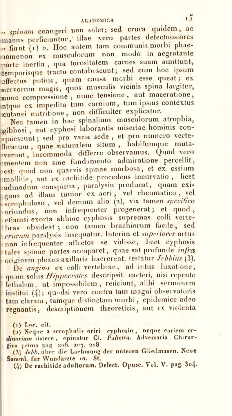 „ spinam coaugeri non solet; sed crura quidem, ac manus perficiuntur,' illae vero partes defectuosiores !c fiunt (i) ». Hoc autem tam communis morbi pliae- mornenon ex musculorum non modo in aegrotante parte inertia , qua torositatem carnes suam amittunt, temporisque tractu contabescunt; sed cum hoc ipsum Effectus potius, quam causa morbi esse queat; ex nervorum magis, quos musculis vicinis spina laigitur, nunc compressione, nunc tensione, aut maceratione, atque ex impedita tum carnium, tum ipsius contextus cutanei nutritione , non difficulter explicatur. Nec tamen in hac spinalium musculorum atrophia, gibbosi , aut cyphosi laborantis miseriae hominis con- quiescunt; sed pro varia sede, et pro numeio veile- (brarum . quae naturalem situm , habifumque muta- ■verunt , incommoda differre observamus. Quod vero mentem non sine fundamento admuatione percellit, est: qnod non quaevis spinae moibosa, et ex ossium mollitie, aut ex rachitide procedens incurvatio, licet admodum conspicua, paralysin producat, quam exi- guus ad illam tumor ex acri , vel rheumatico , vel scrophuloso , vel demum alio (2), vix tamen specifico oriundus, non infrequenter progenerat; et quod, etiamsi exorta abhinc cyphosis supremas colli verte- bras obsideat ; non tamen brachiorum facile , sed crurum paralysis insequatur. Interim et superiores artus non infrequenter affectos se vidisse, licet cyphosis tales spinae partes occuparet, quae sat profunde infra originem plexus axillaris haererent, testatur Jcbbius (3). De angina, ex colli vertebrae, ad intus luxatione, quam solus Hippocrates descripsit: caeteri, nisi repente lethalem, ut impossibilem, reficiunt, alibi sermonem institui (4); qudsi vero contra tam magni observatoris tam claram, lamque distinctam morbi, epidemice adeo regnantis, desciiptionem theorelicis, aut ex violenta (1) fine. cit. (2) Neque a srropluitU oriri eypViosin , neque cariem or- dinariam sistere, opinatur Cl. PalleUa. Adversaria Chirur- gica prima pag 2n6. 207. 208 (3) Jebb, iiher die Laehmung der unleren Gliedmasen. Neue Samml. fur YVundarzte 10. St. (4) De rachitide adultorum. Delect. Opusc. Vol. V. pag. 3oij.