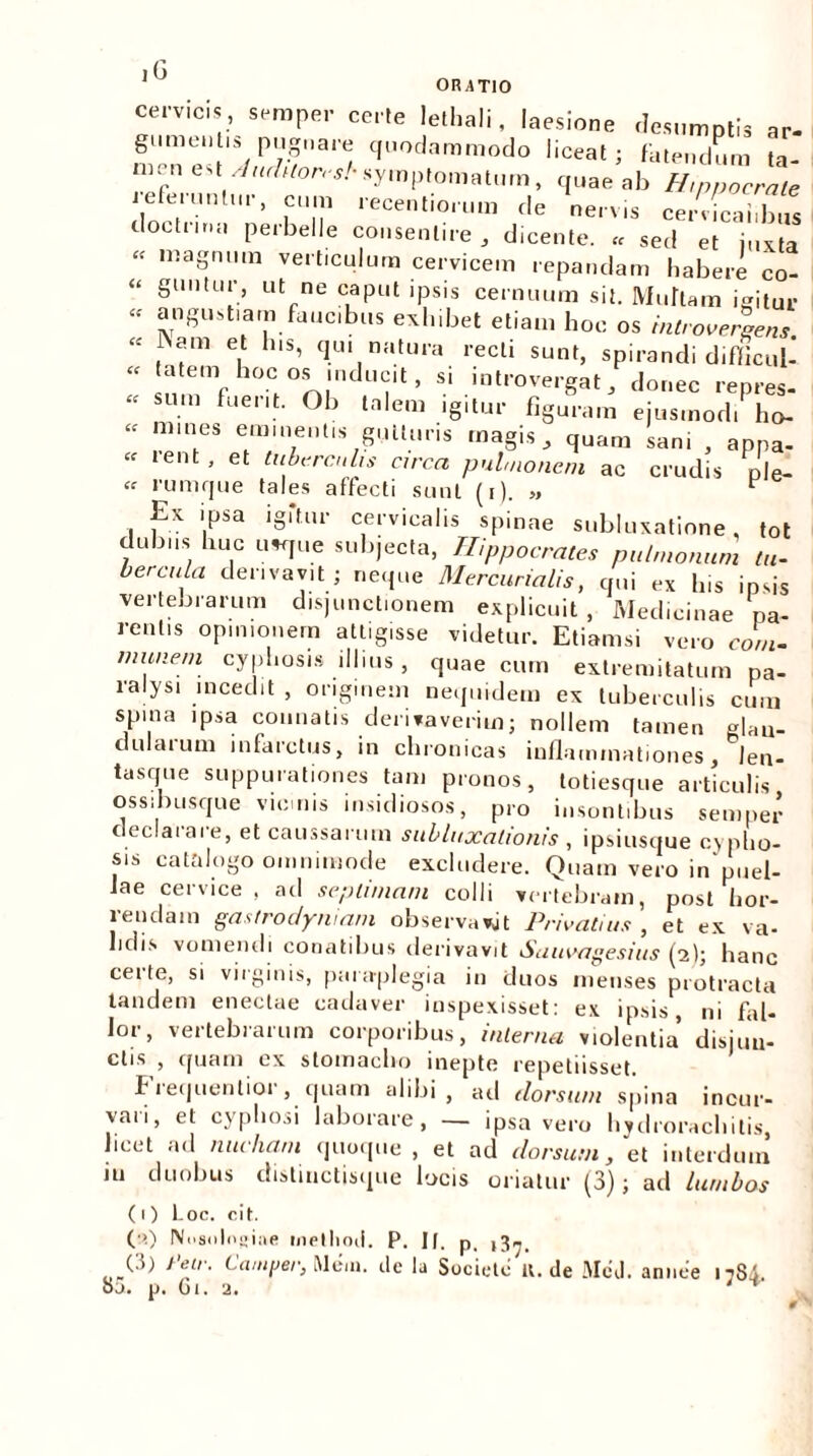 iG ORATIO cervicis , semper certe lethali, laesione desumptis ar- 7/v31'/ quodammodo liceat; fatendum ta- “P '■ Anchlor<sl- symptomatum, quae ab Hippocrate eferuntur, cum recentiorum de nervis cerucaiibus doctrma perbelle consentire, dicente. « sed et j„xta “ niaS‘» verticulum cervicem repandam habere co- “ 8UI1|U‘G ut ne capi>t >psis cernuum sit. Multam igitur “ angustiam_fa.ic.bus exhibet etiam hoc os introverlens “ iNam et h.s, qui natura recti sunt, spirandi difficuU “ tatem hoc os inducit, si introvergat , donec repres- “ SU.m fuent- °b lnlera '8'^ figuram ejusmodi ho-  , nh6S emie.itis gutturis magis, quam sani , appa- .ent, et tuberculis circa pulmonem ac crudis p|e- “ rumque tales affecti sunt (i). „ ^ Ex ipsa igitur cervicalis spinae subluxatione, tot dubiis huc usque subjecta, Hippocrates pulmonum tu- bercula derivavit; neque Mercurialis, qui ex his ipsis vertebrarum disjunctionem explicuit , Medicinae pa- rentis opinionem attigisse videtur. Etiamsi vero com- munem cyphosis illius , quae cum extremitatum pa- ralysi incedit , originem nequtdem ex tuberculis cum spina ipsa connatis derivaverim; nollem tamen glau- dulaium infarctus, in chronicas inflammationes, Jen- tas que suppurationes tam pronos, totiesque articulis ossibusque vicmis insidiosos, pro insontibus semper declarare, et caussarum subluxationis , ipsiusque cypho- sis catalogo imode excludere. Quam vero in puel- Jae cervice , ad septimam colli vertebram, post hor- rendam gastrodyniam observavjt Privatius , et ex va- lidis vomendi conatibus derivavit Sauvagesius (2); hanc certe, si virginis, paraplegia in duos menses protracta tandem enectae cadaver inspexisset: ex ipsis, ni fal- lor, vertebrarum corporibus, interna violentia disjun- ctis , quam ex stomacho inepte repetiisset. Frequentior, quam alibi, ad tlorsum spina incur- vari, et cyphosi laborare, — ipsa vero hydrorachitis, beet ad nucham quoque , et ad dorsum, et interdum m duobus distuictisque locis oriatur (3); ad lumbos (0 Loc. cit. (a) Nnsnlogfine metliod. P, Jf. p_ ,3^. 85. p. Gi. a. annee 17S4.