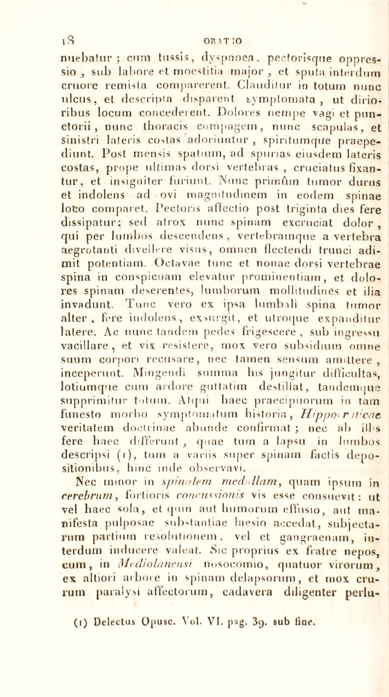 OR\T:o nuebatur; cum tussis, dyspnoea, pecforisque oppres- sio , sub labore et mnestitiu major , et sputa interdum cruore remista comparerent. Claudilur in totum nunc ulcus, et descripta disparent symptomata, ut dirio- ribus locum concederent. Dolores nempe vagi et pun- ctorii , nunc thoracis compagem, nunc scapulas, et sinistri lateris costas adoriuntur , spiritumqire praepe- diunt. Post mensis spatium, ad spurias eiusdem lateris costas, prope ultimas dorsi vertebras , cruciatus fixan- tur, et insigniter furiunt. Nunc primftm tumor durus et indolens ad ovi magnitudinem in eodem spinae loco comparet. Pectoris affectio post triginta dies fere dissipatur; sed atrox nunc spinam excruciat dolor, qui per lumbos descendens , vertebramque a vertebra aegrotanti divellere visus, omnen flectendi trunci adi- mit potentiam. Octavae tunc et nonae dorsi vertebrae spina in conspicuam elevatur prominentiam, et dolo- res spinam deserentes, lumborum mollitudines et ilia invadunt. Tunc vero ex ipsa lumbali spina tumor alter, fere indolens, exsurgit, et utroque expanditur latere. Ac nunc tandem pedes frigescere , sub ingressu vacillare , et vix resistere, mox vero subsidium omne suum corpori recusare, nec tamen sensum amittere, inceperunt. Mingendi summa bis jungitur difficultas, lotiumque cum ardore guttatim destillat, tandemque supprimitur totum. Atqui haec praecipuorum in tam funesto morbo symptomatum historia, Ilippot r it:cat veritatem doctrinae abunde confirmat ; nec ab ili s fere haec differunt , quae tum a lapsu in lumbos descripsi (r), tum a variis super spinam factis depo- sitionibus, lime inde observavi. Nec minor in spinalem medullam, quam ipsum in cerebrum, fortioris concussionis vis esse consuevit: ut vel haec sola, et quin aut humorum effusio, aut ma- nifesta pulposae substantiae laesio accedat, subjecta- rum partium resolutionem, vel et gangraenam, in- terdum inducere valeat. Sic proprius ex fratre nepos, cum, in Mediolanensi nosocomio, quatuor virorum, ex albori arbore in spinam delapsorum, et mox cru- rum paralysi affectorum, cadavera diligenter perlu- (i) Delectus Opusc. Vol. VI. pag. 3g. sub line.