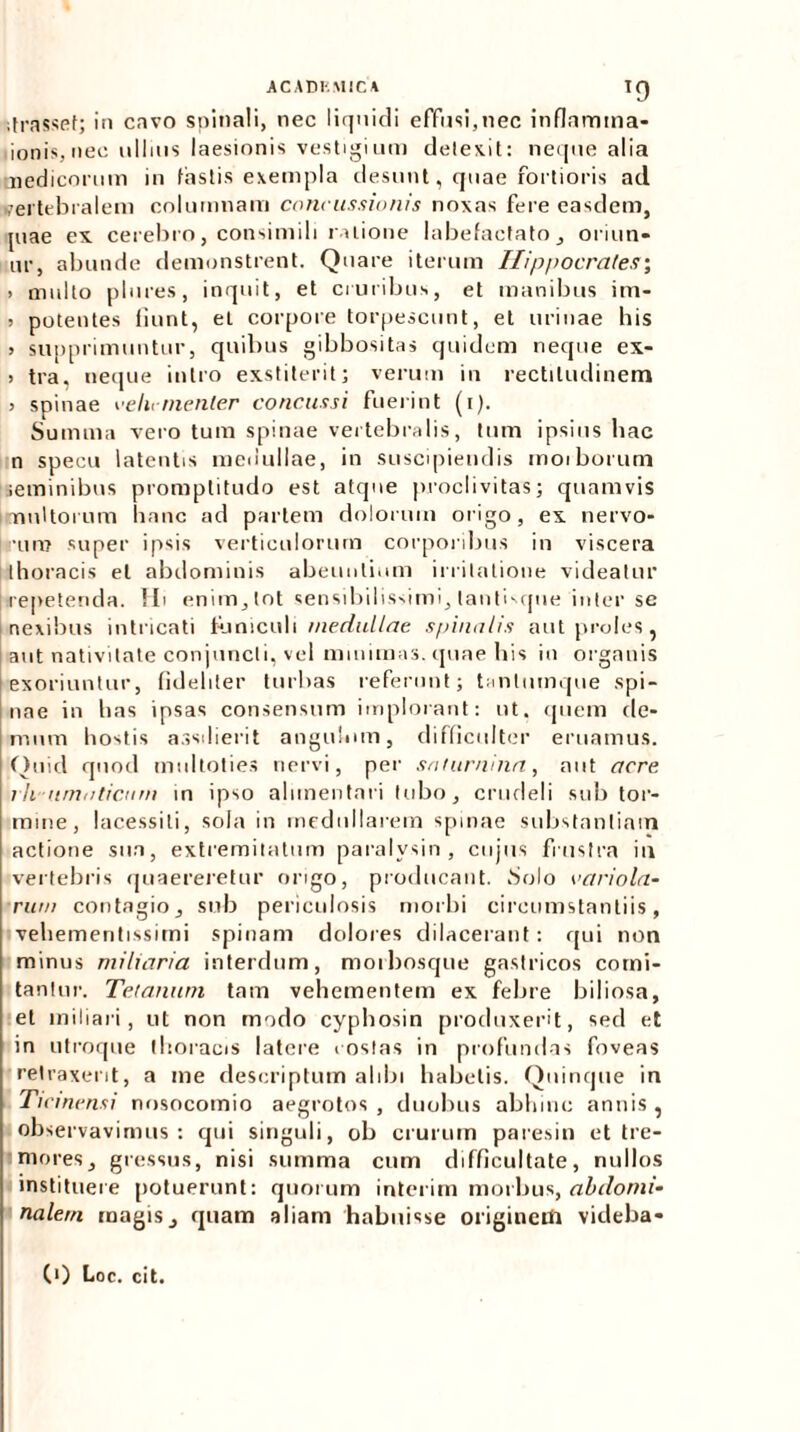 itrassef; in cavo spinali, nec liquidi effusi,nec inflamma* ionis,nec ullius laesionis vestigium detexit: neque alia medicorum in fastis exempla desunt, quae fortioris ad vertebralem columnam concussionis noxas fere easdem, piae ex cerebro, consimili ratione labefactato, oriun- ur, abunde demonstrent. Quare iterum Hippocrates; > multo plores, inquit, et cruribus, et manibus im- > potentes fiunt, et corpore torpescunt, et urinae his > supprimuntur, quibus gibbositas quidem neque ex- 5 tra, neque intro exstiterit; verum in rectitudinem j spinae vehementer concussi fuerint (i). Summa vero tum spinae vertebralis, tum ipsius hae n specu latentis medullae, in suscipiendis moiborum seminibus promptitudo est atque proclivitas; quamvis multorum hanc ad partem dolorum origo, ex nervo- rum super ipsis verticulorum corporibus in viscera thoracis et abdominis abeuntium irritatione videatur repetenda. Hi enim, tot sensibilissimi, tanthque inter se nexibus intricati funiculi medullae spinalis aut proles, aut nativitate conjuncti, vel minimas, quae his in organis exoriuntur, fideliter turbas referunt; tanlumque spi- nae in has ipsas consensum implorant: ut. quem de- mum hostis assdierit angulum, difficulter eruamus. Quid quod rn111toties nervi, per saturnina, aut acre i h nmaticum in ipso alimentari tubo, crudeli sub tor- mine, lacessiti, sola in medullarem spinae substantiam actione snn, extremitatum paralysin, cujus frustra in vertebris quaereretur origo, producant. Solo vario la- rum contagio, sub periculosis morbi circumstantiis, veliementissimi spinam dolores dilacerant: qui non minus miliaria interdum, morbosque gastricos comi- tantur. Tetanum tam vehementem ex febre biliosa, et miliari, ut non modo cyphosin produxerit, sed et in utroque thoracis latere costas in profundas foveas retraxerit, a me descriptum alibi habetis. Quinque in Ticinensi nosocomio aegrotos , duobus abhinc annis , observavimus: qui singuli, ob crurum paresin et tre- mores, gressus, nisi summa cum difficultate, nullos instituere potuerunt: quorum interim morbus, abdomi- nalem magis, quam aliam habuisse originem videba-