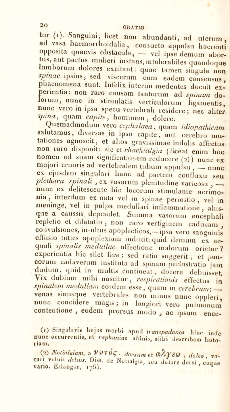 u on ATIO tm- (i). Sanguini, licet non abundanti, ad uterum ad vasa haemorrhoidalia , consueto appulsu haerenti opposita quaevis obstacula, — ve| ipse demum abor- tus aut partus mulieri instans, intolerabiles quandoque lumborum dolores excitant: quae tamen singula non spinae ipsius, sed viscerum cum eadem consensus, p laenomena sunt. Infelix interim medentes docuit ex- perientia: non raro causam tantorum ad spinam do- oium, nunc in stimulatis verticulorum ligamentis, nunc vero in ipsa specu vertebrali residere; nec aliter spma, quam capite, hominem, dolere. Quemadmodum vero cephalaea, quam idiopathicam salutamus, diversas in ipso capite, aut cerebro mu- tationes agnoscit, et alios gravissimae indolis affectus non raro disponit: sic et rhachia/gia (liceat enim hoc nomen ad suam significationem reducere (2)) nunc ex majori cruoris ad vertebralem tubum appulsu, — nunc ex ejusdem singulari hanc ad partem confluxu seu plelhora spinali , ex vasorum plenitudine varicosa _, . nunc ex delitescente lue locorum stimulante acrimo- nia , interdum ex nata vel in spinae perioslio , vel in meninge, vel in pulpa medullari inflammatione , aliis- que a caussis dependet. Summa vasorum encephali repletio et dilatatio , non raro vertiginem caducam _, convulsiones, iu-ultus apoplectieos,— ipsa vero sanguinis effusio toties apoplexiam inducit: quid demum ex ae- quali spinalis^ medullae affectione malorum orietur ? expeiientia lue silet fere; sed ratio suggerit, et pau- corum cadaverum instituta ad spinam perluslratio jam dudum, quid in multis contineat, docere debuisset. Vix dubium mihi nascitur, respirationis effectus in spinalem medullam eosdem esse, quam 111 cerebrum-, venas sinusque vertebrales non minus nunc oppleri nunc concidere magis; in longiori vero pulmonum contentione , eodem prorsus modo „ ac ipsum ence- (1) Singulari» hujus morhi apurl transpadanos hinc imfe nunc occurrentis, et raphaniae aflinis, alibi describam histo- riam. (2) Nnlitiluiam, cari voluit delms. a vaivq , dorsum et alyeo , doleo, vo- Diss. de Notialgia, scu dolore dorsi , eoque