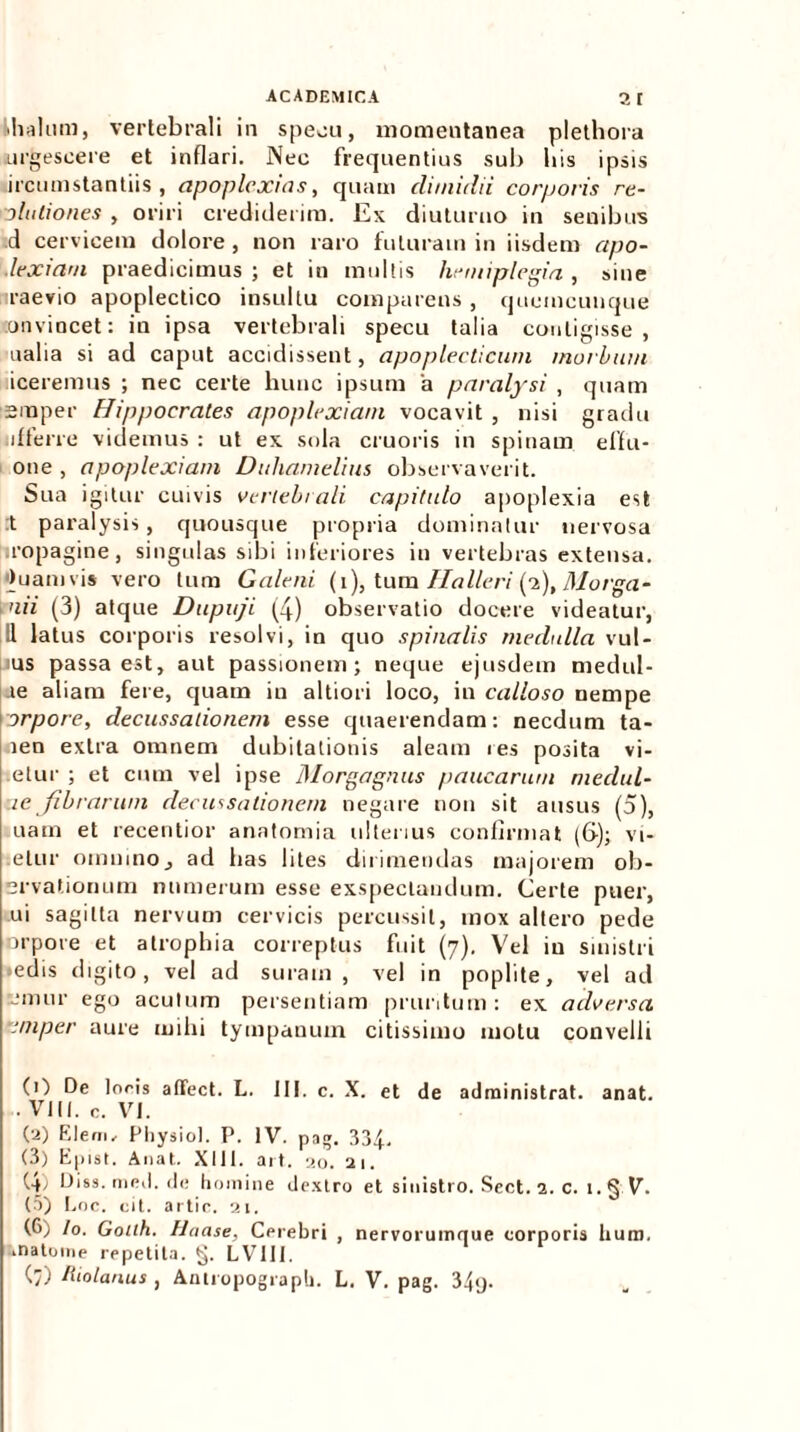 thalum, vertebrali in specu, momentanea plethora urgescere et inflari. Nec frequentius sub bis ipsis ircumstantiis , apoplcxtas, quam dimidii corporis re- lictiones , oriri crediderim. Ex diuturno in senibus .d cervicem dolore , non raro futuram in iisdem apo- lexiam praedicimus ; et in multis hemiplegia , sine raevio apoplectico insultu comparetis, quemcunque on vincet: in ipsa vertebrali specu talia contigisse, ualia si ad caput accidissent, apoplecticuin morbum iceremus ; nec certe hunc ipsum 'a paralysi , quam smper Hippocrates apoplexiam vocavit , nisi gradu afferre videmus : ut ex sola cruoris in spinam effu- one , apoplexiam Didianielius observaverit. Sua igitur cuivis vertebrali capitulo apoplexia est :t paralysis, quousque propria dominatur nervosa ropagine, singulas sibi inferiores in vertebras extensa, ■tuamvis vero tum Galeni (i), tum 11 alieri (2), 31 orga- ni i (3) atque Dupuji (4) observatio docere videatur, 11 latus corporis resolvi, in quo spinalis medulla vul- us passa est, aut passionem; neque ejusdem medul- te aliam fere, quam in altiori loco, in calloso nempe orpore, decussationem esse quaerendam: necdum ta- nen extra omnem dubitationis aleam res posita vi- etur ; et cum vel ipse Morgagnus paucarum medul- ue fibrarum decussationem negare non sit ausus (5), uam et recentior anatomia ulterius confirmat (6-); vi- etur omnino, ad lias lites dirimendas majorem ob- ervationum numerum esse exspectandum. Certe puer, ui sagitta nervum cervicis percussit, mox altero pede orpore et atrophia correptus fuit (7), Vel in sinistri >edis digito, vel ad suram, vel in poplite, vel ad reinur ego acutum persentiam pruritum: ex adversa cniper aure mihi tympanum citissimo motu convelli (0 De loris aflfect. L. III. c. X. et de administrat, anat. • VIII. n. VI. (•a) Elem, Physiol. P. IV. pag. 334, (3) Epist. Anat. XIII. ait. 20. 21. (4; Diss.med.de homine dextro et sinistro. Sect. 2. c. 1. § V. (5) Eoe. cit. artie. 21. (G) /o. Gotth. Haase, Cerebri , nervorumque corporis lium, matoine repetita. §. LVIII. (7) ftiolanus , Anlropograph. L. V. pag. 34<j.