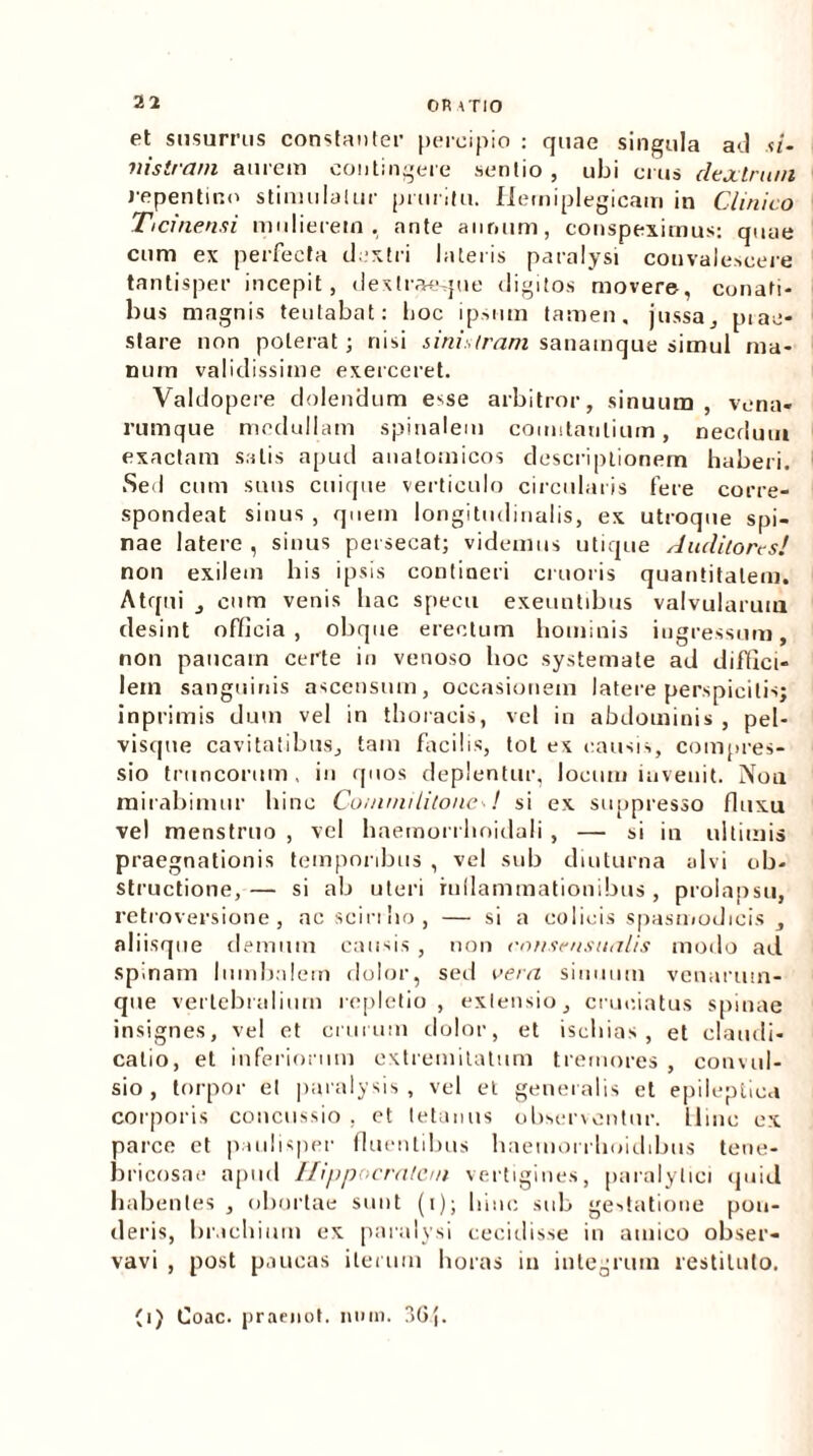 OR ATIO et susurrus constanter percipio : quae singula ad </- nistram aurem contingere sentio , ubi crus dextrum repentino stimulatur pruritu, fierniplegicam in Clinico Ticinensi mulierem, ante annum, conspeximus: quae cum ex perfecta dextri lateris paralysi convalescere tantisper incepit, dextraeque digitos movere, conati- bus magnis teutabat: hoc ipsum tamen, jussa, piaa- stare non poterat; nisi sinistram sanamque simul ma- num validissime exerceret. Valdopere dolendum esse arbitror, sinuum , vena- rumque medullam spinalem comitantium, necdum exactam satis apud anatomicos descriptionem haberi. Sed cum suus cuique verticulo circularis fere corre- spondeat sinus , quem longitudinalis, ex utroque spi- nae latere , sinus persecat; videmus utique Auditores! non exilem liis ipsis contineri cruoris quantitatem. Atqui , cum venis hac specu exeuntibus valvularum desint officia, obque erectum hominis ingressum, non paucam certe in venoso hoc systemate ad diffici- lem sanguinis ascensum, occasionem latere perspicitis; inprimis dum vel in thoracis, vel in abdominis, pel- visque cavitatibus, tam facilis, tot ex causis, compres- sio truncorum, in quos deplentur, locum invenit. Non mirabimur bine Commilitone A. si ex suppresso fluxu vel menstruo , vel haemorrhoidali , — si in ultimis praegnationis temporibus , vel sub diuturna alvi ob- structione,— si ab uteri inflammationibus, prolapsu, retroversione, ac sciri bo, — si a colicis spasmodicis , aliisque demum causis , non ennsensualis modo ad spinam lumbalem dolor, sed vera sinuum vcnaruin- que vertebralium repletio, exlensio, cruciatus spinae insignes, ve! et crurum dolor, et ischias, et claudi- catio, et inferiorum extremitatum tremores , convul- sio , torpor et paralysis, vel et generalis et epileptica corporis concussio , et tetanus observentur. Lline ex parce et paulisper fluentibus haemorrhoidibus tene- bricosae apud Hippocratem vertigines, paralytici quid habentes , obortae sunt (i); bine sub gestatione pon- deris, brachium cx paralysi cecidisse in amico obser- vavi , post paucas iterum horas in integrum restituto. (i) Coae, praenot. mun. 3Gj.