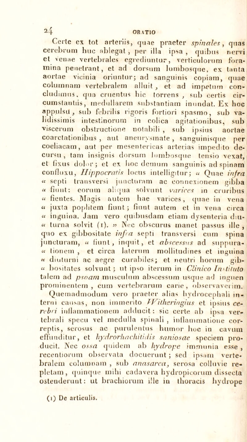 Certe ex tot arteriis, quae praeter spinales, quas cerebrum huc ablegat , per illa ipsa , quibus nervi et venae vertebrales egrediuntur, verticulorum fora- mina penetrant, et ad dorsum lumbosque, ex tanta aortae vicinia oriuntur; ad sanguinis copiam, quae columnam vertebralem alluit , et ad impetum con- cludimus. qua cruentus bic torrens , sub certis cir- cumstantiis, medullarem substantiam inundat. Ex hoc appulsi!, sub febrilis rigoris fortiori spasmo, sub va- lidissimis intestinorum in colica agitationibus, sub viscerum obstructione notabili , sub ipsius aortae coarctationibus , aut aneurysmate , sanguinisque per coeliacam, aut per mesentericas arterias impedito de- cursu, tam insignis dorsum lumbosque tensio vexat, et fixus dolor; et ex hoc demum sanguinis ad spinam confluxu, Hippocratis locus intelligitur; « Quae infra « septi transversi juncturam ac connexionem gibba « fiunt: eorum aliqua solvunt varices m cruribus fientes. Magis autem hae varices, quae in vena « juxta poplitem fiunt; fiunt autem et in vena circa « inguina. Jam vero quibusdam etiam dysenteria diu- « turna solvit (i). » Nec obscurus manet passus ille, quo ex gibbositate infra septi transversi cum spina juncturam, « fiunt, inquit, et abscessus ad snppura- « tionem , et circa laterum mollitudines et inguina « diuturni ac aegre curabiles; et neutri horum gib- « bositates solvunt; ut ipso iterum in Clinico In'•is tuto talem ad psoam musculum abscessum usque ad inguen prominentem, cum vertebrarum carie, observaverim. Quemadmodum vero praeter alias liydrocephali in- terni causas, non immerito TVitheringins et ipsius ce- rebri inflammationem adducit: sic certe ab ipsa ver- tebrali specu vel medulla spinali , inflammatione cor- reptis, serosus ac purulentus humor hoc in cavum effunditur, et hydrorhachitidis saniosae speciem pro- ducit. Nec ossa quidem ab hydrope immunia esse , recentiorum observata docuerunt ; sed ipsam verte- bralem columnam , sub anasarca, serosa colluvie re- pletam, quinque mihi cadavera hydropicorum dissecta osteuderunt: ut brachiorum ille iu thoracis hydrope (i) De articulis.