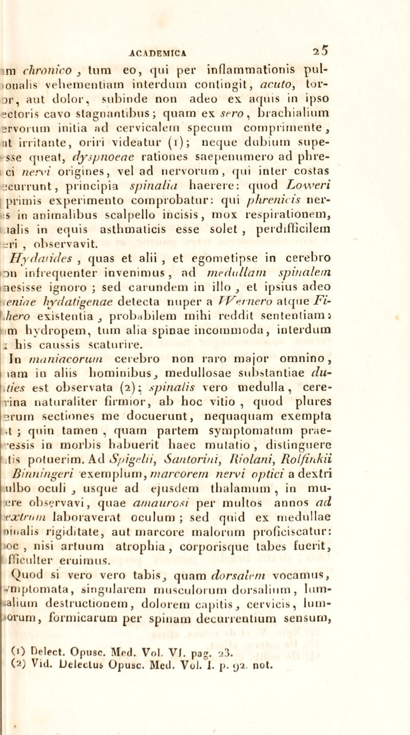 m chronico, tum eo, qui per inflammationis pul- monalis vehementiam interdum contingit, acuto, tor- or, aut dolor, subinde non adeo ex aquis in ipso ectoris cavo stagnantibus; quam ex sero, brachialium ervorum initia ad cervicalem specum comprimente, ut irritante, oriri videatur (i); neque dubium supe- sse queat, dyspnoeae rationes saepenumero ad phre- ci nervi origines, vel ad nervorum, qui inter costas ecurrunt, principia spinalia haerere: quod Loweri \ primis experimento comprobatur: qui phrenicis ner- s inanimalibus scalpello incisis, mox respirationem, lalis in equis asthmaticis esse solet , perdifficilem eri , observavit. Hydaiides , quas et alii , et egometipse in cerebro nn infrequenter invenimus, ad medullam spinalem mesisse ignoro ; sed carundem in illo , et ipsius adeo eniae ly dati genae detecta nuper a TVemero atque Fi- \,hero existentia , probabilem mihi reddit sententiam i m hydropem, tum alia spinae incommoda, interdum i his caussis scaturire. In maniacorum cerebro non raro major omnino, lam in aliis hominibus, medullosae substantiae elu- des est observata (2)- spinalis vero medulla, cere- rina naturaliter firmior, ab hoc vitio , quod plures Erum sectiones me docuerunt, nequaquam exempla ,t ; quin tamen , quam partem symptomatum prae- cessis in morbis habuerit haec mutatio, distinguere dis potuerim. Ad Spigelii, Santorini, Riolani, Rolfinkii Binningeri exemplum, marcorem nervi optici a dextri ulbo oculi , usque ad ejusdem thalamum , in mu- ere observavi, quae amaurosi per multos annos ad texlnnn laboraverat oculum ; sed quid ex medullae oinalis rigiditate, aut marcore malorum proficiscatur: ioc , nisi artuum atrophia, corporisque tabes fuerit, fficulter eruimus. Quod si vero vero tabis, quam dorsalem vocamus, yniplomata, singularem musculorum dorsalium, lum- balium destructionem, dolorem capitis, cervicis, bim- orum, formicarum per spinam decurrentium sensum, (0 Delect. Opusc. Med. Vol. VI. pag. 23. (2) Vid. JJeleclus Opusc. Med. Vol. 1. p. <j2. not.