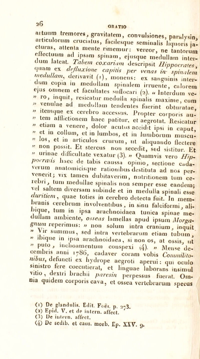 OIUTIO a.tuum tremores, gravitatem, convulsiones, paralysin, aiticulorum cruciatus, facilesque seminalis liquoris ja- cturas, attenta mente rimemur: vereor, ne tantorum c fectuum ad ipsam spinam, ejusque medullam inter- dum lateat. Tabem coxanam descripsit Hippocrates quam ex defluxione capitis per oenas m spinalem medullam, derivavit (i), monens: ex sanguinis inter- dum copia in medullam spinalem irruente, calorem ejus omnem et facultates suffocari (2). « Interdum ve- lo, inquit resicatur medulla spinalis maxime, cum ” venulae ad medullam tendentes fuerint obturatae ” iternque ex cerebro accessus. Propter corporis au- M lem afll'ct'onem haec patitur, et aegrotat. Resicatur ” etlUm a venere, dolor acutus accidit ips, in caput, et m collum, et in lumbos, et in lumborum muscu- los, et m articulos crurum, ut aliquando flectere non possit. Et stercus non secedit, sed sistitur. Et  unnae difficultate vexatur (3). » Quamvis vero Hip- pocratis haec de labis caussa opinio, sectione cada- verum analoinicisque rationibus destituta ad nos per- venerit; vix tamen dubitaverim, nutritionein tum ce- lebri tum medullae spinalis non semper esse eandem: vel saltem diversam subinde et in medulla spinali esse duritiem , quae toties in cerebro detecta fuit. In mem- branis cerebrum involventibus , in sinu falciformi, ali- nque, tum in ipsa arachnoidaea tunica spinae tne- clullam ambiente, osseas lamellas apud ipsum Morsa- gnwn reperimus: « non solum intra cranium, inquit 11 summus, sed intra vertebrarum etiam tubum, 1 iique in ipsa arachnoidaea, sinon os, at ossis, ut ” puto , lnclioamentum conspexi (4)- « Mense de- cembris anni 178(3, cadaver coram vobis Commilito- nibus, defuncti ex hydrope aegroti aperui: qui oculo sinistro fere coecutierat, et linguae laborans insimul ■vitio, dextri brachii paresin perpessus fuerat. Oin- nia quidem corporis cava, et ossea vertebrarum specus (1) De glandulis. Edit. Foes. p. i-A. (2) Epid. V. et de intern. affect. (d) De inlern. affect. (4) De scdib. et caus. morb. Ep. XXV. 9.