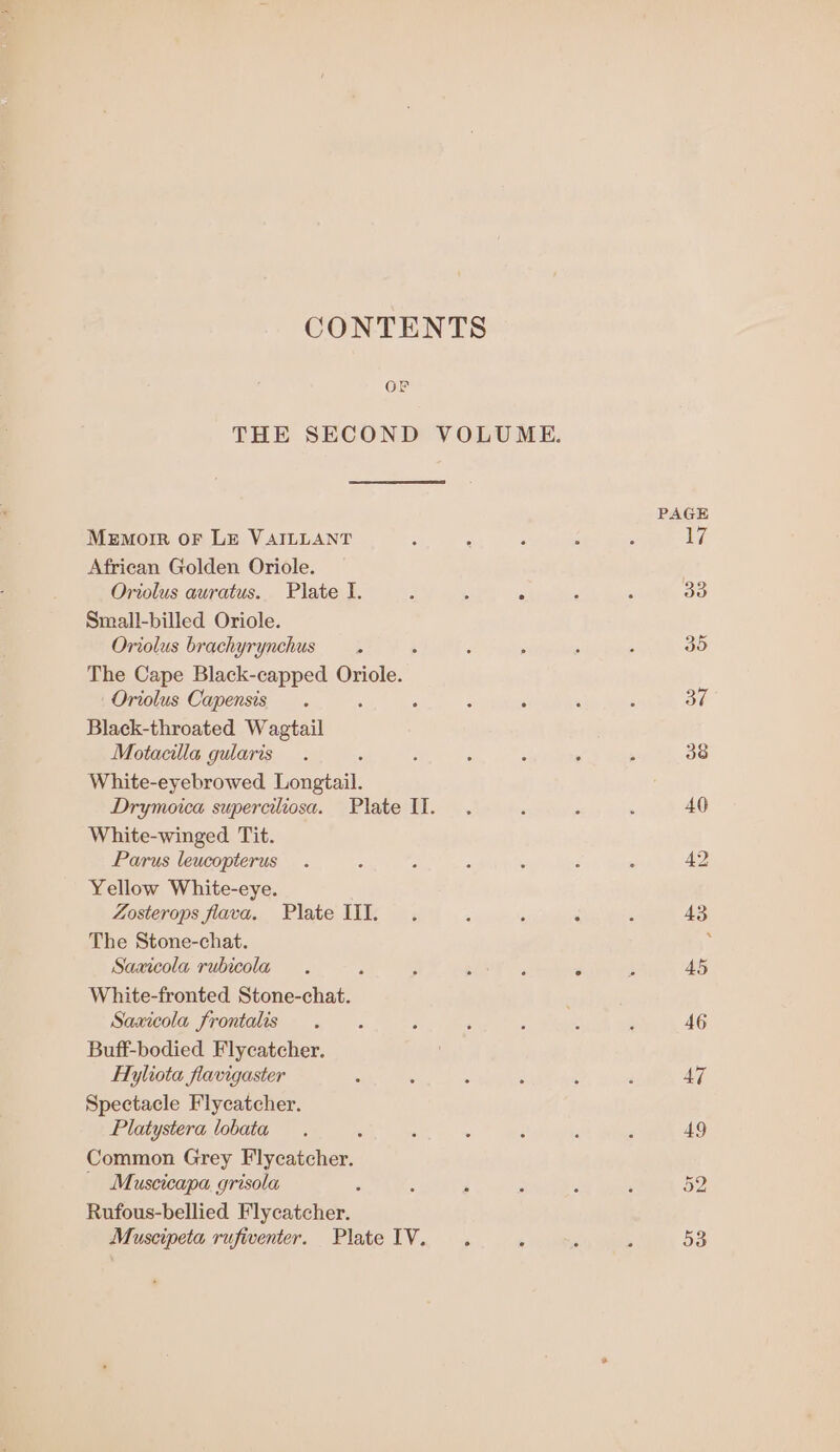 CONTENTS OF THE SECOND VOLUME. AGE Memoir oF LE VAILLANT : ; : : : bigs African Golden Oriole. Oriolus auratus. Plate I. : . 5 ; , 30 Small-billed Oriole. Oriolus brachyrynchus . ‘ : ; ‘ , 35 The Cape Black-capped Oriole. Oriolus Capensis . : ; : ‘ , ; 37 Black-throated Wagtail Motacilla guaris . é : : . ; 38 White-eyebrowed Tongtail Drymoica superciliosa. Plate Il. . , : : 40 White-winged Tit. Parus leucopterus . : 5 : ’ ‘ : 42 Yellow White-eye. Zosterops flava. Plate III. . ‘ : ‘ ‘ 43 The Stone-chat. . Saaicola rubicola . ; ; : . 4 , 45 White-fronted Stone-chat. Saxicola frontalis . . : ; ; : ; 46 Buff-bodied Flycatcher. Ayliota flavigaster : , A ; : , 47 Spectacle Flycatcher. Platystera lobata . . : é 4 ‘ 49 Common Grey Flycatcher. Muscicapa grisola ‘ ; : F , ’ 52 Rufous-bellied Flycatcher.