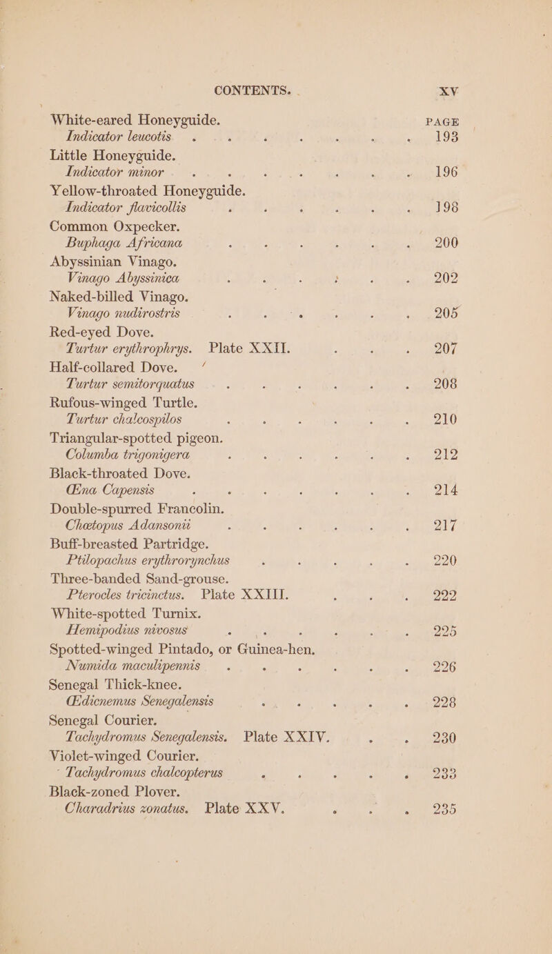 White-eared Honeyguide. Indicator leucotis . % Little Honeyguide. Indicator minor Yellow-throated Hoaespaide: Indicator flavicollis Common Oxpecker. Buphaga Africana Abyssinian Vinago. Vinago Abyssinica Naked-billed Vinago. Vinago nudirostris ‘ mere Red-eyed Dove. Turtur erythrophrys. Plate XXII. Half-collared Dove. Turtur semitorquatus Rufous-winged Turtle. Turtur cha!cospilos Triangular-spotted pigeon. Columba trigonigera Black-throated Dove. Cina Capensis F Double-spurred Francolin. Chetopus Adansonit Buff-breasted Partridge. Ptilopachus erythrorynchus Three-banded Sand-grouse. Pterocles tricinctus. Plate XXIII. White-spotted Turnix. Hemipodius nivosus Spotted-winged Pintado, or Gaines: went Numida maculipennis : ‘ Senegal Thick-knee. (dicnemus Senegalensis F Senegal Courier. Violet-winged Courier. * Tachydromus chalcopterus &lt; Black-zoned. Plover.