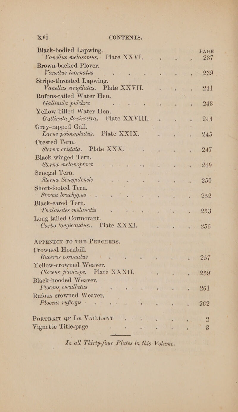 Black-bodied Lapwing. Vanellus melasomus. Plate XX VI. Brown-backed Plover. Vanellus inornatus Stripe-throated Lapwing. Vanellus strigilatus. Plate XX VII. Rufous-tailed Water Hen. Gallinula pulchra Yellow-billed Water Hen. Gallinula favirostra. Plate XXVIII. . Grey-capped Gull. Larus potocephalus. Plate XXIX. Crested Tern. Sterna cristata. Plate XXX. 4 ; Black-winged Tern. Sterna melanoptera : : af 3 : Senegal Tern. Sterna Senegalensis : : P . Short-footed Tern. Sterna brachypus Black-eared Tern. Thalassites melanotis : ; : ? , Long-tailed Cormorant. Carbo longicaudus.. Plate XX XI. APPENDIX TO THE PERCHERS. Crowned Hornbill. Buceros coronatus a s : ; : Yellow-crowned Weaver. Ploceus flaviceps. Plate XXXII. Black-hooded Weaver. Ploceus cucullatus ; \ : ’ Rufous-crowned Weaver. Ploceus ruficeps ; oe ay ae ; Portrait QF LE VAILLANT. ; ; i? Vignette Title-page : ‘ : : nd