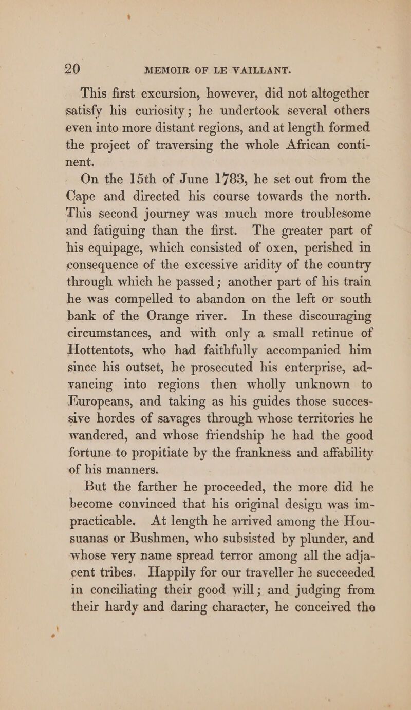 This first excursion, however, did not altogether satisfy his curiosity; he undertook several others even into more distant regions, and at length formed the project of traversing the whole African conti- nent. On the 15th of June 1783, he set out from the Cape and directed his course towards the north. This second journey was much more troublesome and fatiguing than the first. The greater part of his equipage, which consisted of oxen, perished in consequence of the excessive aridity of the country through which he passed ; another part of his train he was compelled to abandon on the left or south bank of the Orange river. In these discouraging circumstances, and with only a small retinue of Hottentots, who had faithfully accompanied him since his outset, he prosecuted his enterprise, ad- vancing into regions then wholly unknown to Europeans, and taking as his guides those succes- sive hordes of savages through whose territories he wandered, and whose friendship he had the good fortune to propitiate by the frankness and affability of his manners. But the farther he proceeded, the more did he become convinced that his original design was im- practicable. At length he arrived among the Hou- suanas or Bushmen, who subsisted by plunder, and whose very name spread terror among all the adja- cent tribes. Happily for our traveller he succeeded in conciliating their good will; and judging from their hardy and daring character, he conceived the