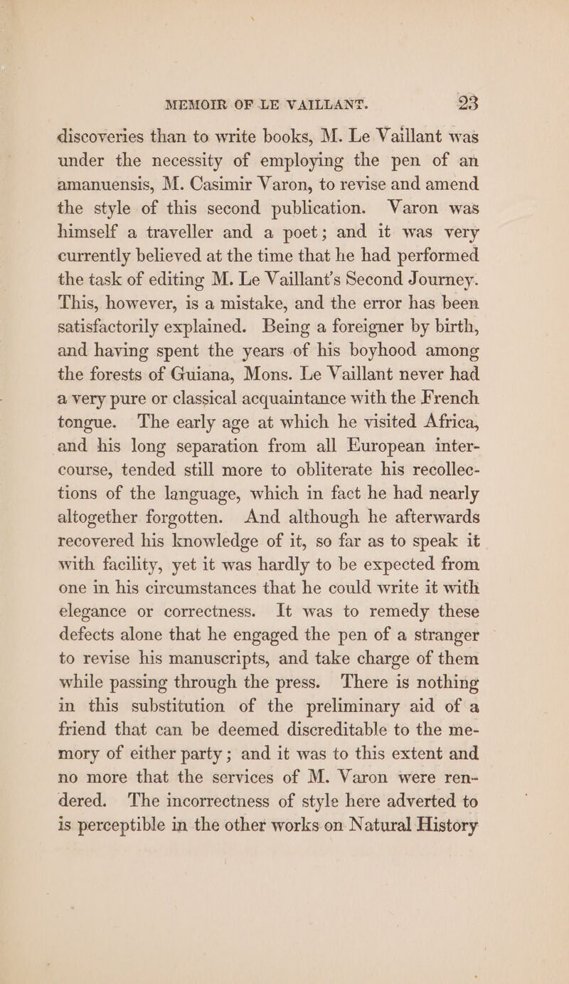 discoveries than to write books, M. Le Vaillant was under the necessity of employing the pen of an amanuensis, M. Casimir Varon, to revise and amend the style of this second publication. Varon was himself a traveller and a poet; and it was very currently believed at the time that he had performed the task of editing M. Le Vaillant’s Second Journey. This, however, is a mistake, and the error has been satisfactorily explained. Being a foreigner by birth, and having spent the years of his boyhood among the forests of Guiana, Mons. Le Vaillant never had a very pure or classical acquaintance with the French tongue. The early age at which he visited Africa, and his long separation from all European inter- course, tended still more to obliterate his recollec- tions of the language, which in fact he had nearly altogether forgotten. And although he afterwards recovered his knowledge of it, so far as to speak it with facility, yet it was hardly to be expected from one in his circumstances that he could write it with elegance or correctness. It was to remedy these defects alone that he engaged the pen of a stranger to revise his manuscripts, and take charge of them while passing through the press. There is nothing in this substitution of the preliminary aid of a friend that can be deemed discreditable to the me- mory of either party ; and it was to this extent and no more that the services of M. Varon were ren- dered. The incorrectness of style here adverted to is perceptible in the other works on Natural History