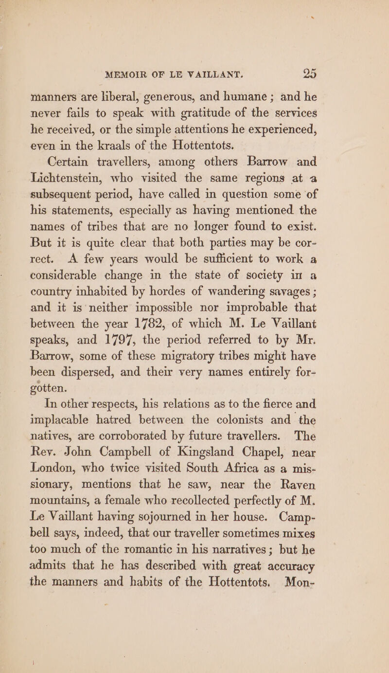 manners are liberal, generous, and humane ; and he never fails to speak with gratitude of the services he received, or the simple attentions he experienced, even in the kraals of the Hottentots. Certain travellers, among others Barrow and Lichtenstein, who visited the same regions at a subsequent period, have called in question some of his statements, especially as having mentioned. the names of tribes that are no longer found to exist. But it is quite clear that both parties may be cor- rect. A few years would be sufficient to work a considerable change in the state of society im a country inhabited by hordes of wandering savages ; and it is neither impossible nor improbable that between the year 1782, of which M. Le Vaillant speaks, and 1797, the period referred to by Mr. Barrow, some of these migratory tribes might have been dispersed, and their very names entirely for- gotten. In other respects, his relations as to the fierce and implacable hatred between the colonists and the natives, are corroborated by future travellers. The Rey. John Campbell of Kingsland Chapel, near London, who twice visited South Africa as a mis- sionary, mentions that he saw, near the Raven mountains, a female who recollected perfectly of M. Le Vaillant having sojourned in her house. Camp- bell says, indeed, that our traveller sometimes mixes too much of the romantic in his narratives; but he admits that he has described with great accuracy the manners and habits of the Hottentots. Mon-