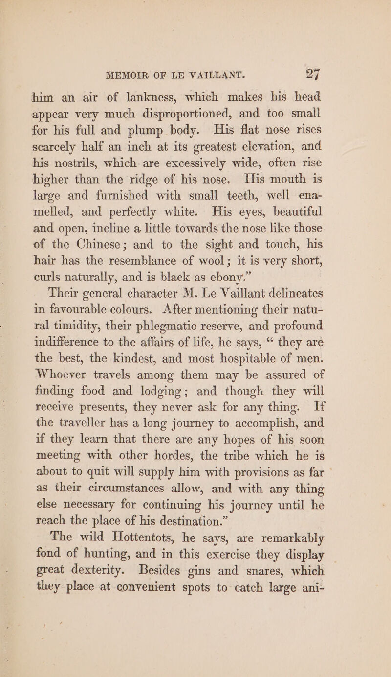 him an air of lankness, which makes his head appear very much disproportioned, and too small for his full and plump body. His flat nose rises scarcely half an inch at its greatest elevation, and his nostrils, which are excessively wide, often rise higher than the ridge of his nose. His mouth is large and furnished with small teeth, well ena- melled, and perfectly white. His eyes, beautiful and open, incline a little towards the nose like those of the Chinese; and to the sight and touch, his hair has the resemblance of wool; it is very short, curls naturally, and is black as ebony.” Their general character M. Le Vaillant delineates in favourable colours. After mentioning their natu- ral timidity, their phlegmatic reserve, and profound indifference to the affairs of life, he says, “ they aré the best, the kindest, and most hospitable of men. Whoever travels among them may be assured of finding food and lodging; and though they will receive presents, they never ask for any thing. If the traveller has a long journey to accomplish, and if they learn that there are any hopes of his soon meeting with other hordes, the tribe which he is about to quit will supply him with provisions as far © as their circumstances allow, and with any thing else necessary for continuing his journey until he reach the place of his destination.” The wild Hottentots, he says, are remarkably fond of hunting, and in this exercise they display great dexterity. Besides gins and snares, which they place at convenient spots to catch large ani-