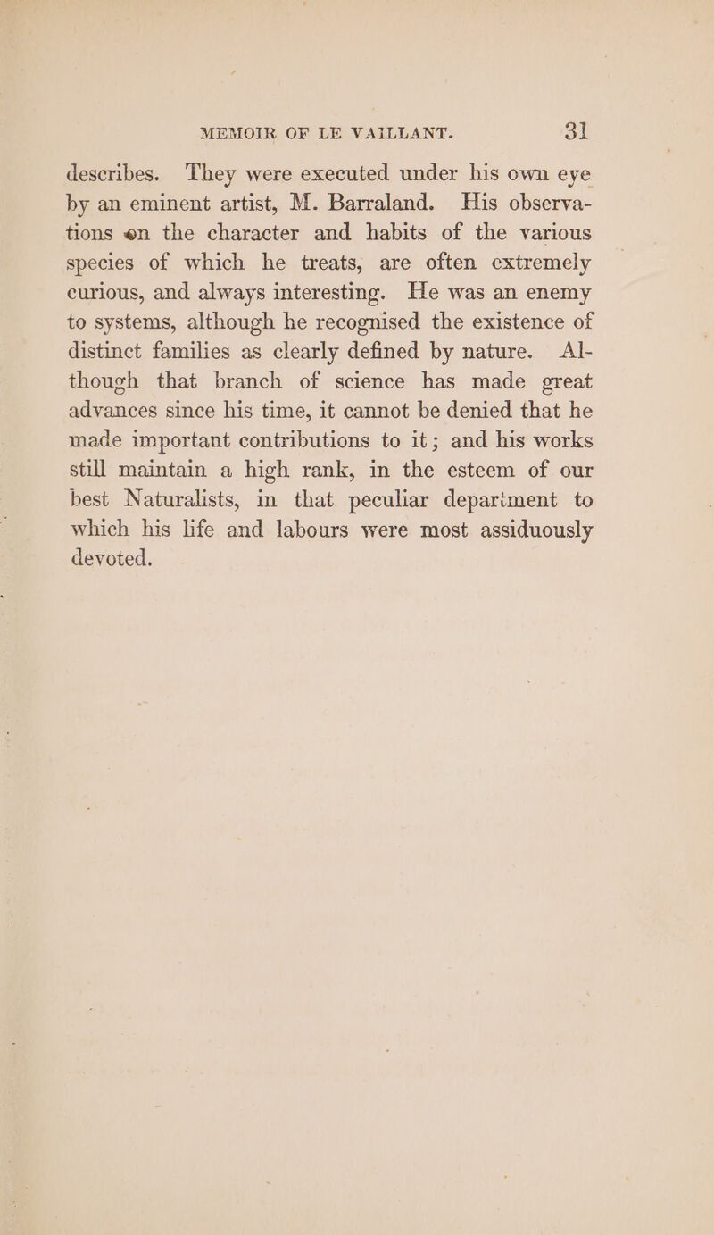 describes. They were executed under his own eye by an eminent artist, M. Barraland. His observa- tions en the character and habits of the various species of which he treats, are often extremely curious, and always interesting. He was an enemy to systems, although he recognised the existence of distinct families as clearly defined by nature. Al- though that branch of science has made great advances since his time, it cannot be denied that he made important contributions to it; and his works still maintain a high rank, in the esteem of our best Naturalists, in that peculiar department to which his life and labours were most assiduously devoted.