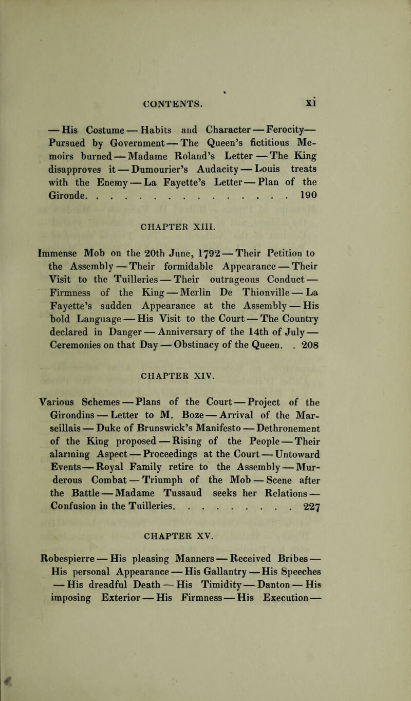 — His Costume — Habits and Character — Ferocity— Pursued by Government — The Queen’s fictitious Me¬ moirs burned — Madame Roland’s Letter — The King disapproves it — Dumourier’s Audacity — Louis treats with the Enemy — La Fayette’s Letter—Plan of the Gironde.190 CHAPTER XIII. Immense Mob on the 20th June, 1792 — Their Petition to the Assembly — Their formidable Appearance — Their Visit to the Tuilleries — Their outrageous Conduct — Firmness of the King — Merlin De Thionville — La Fayette’s sudden Appearance at the Assembly — His bold Language — His Visit to the Court — The Country declared in Danger — Anniversary of the 14th of July — Ceremonies on that Day — Obstinacy of the Queen. . 208 CHAPTER XIV. Various Schemes — Plans of the Court — Project of the Girondins — Letter to M. Boze — Arrival of the Mar¬ seillais— Duke of Brunswick’s Manifesto — Dethronement of the King proposed — Rising of the People — Their alarming Aspect — Proceedings at the Court — Untoward Events—Royal Family retire to the Assembly — Mur¬ derous Combat — Triumph of the Mob — Scene after the Battle — Madame Tussaud seeks her Relations — Confusion in the Tuilleries.227 CHAPTER XV. Robespierre — His pleasing Manners — Received Bribes — His personal Appearance — His Gallantry — His Speeches — His dreadful Death — His Timidity—Danton — His imposing Exterior — His Firmness — His Execution —