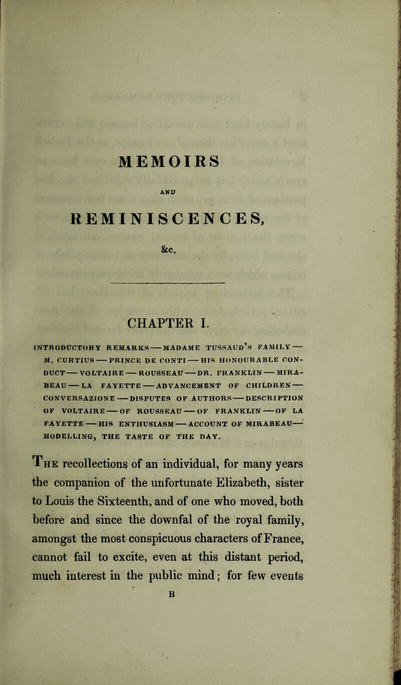 MEMOIRS AND REMINISCENCES, &c. CHAPTER I. INTRODUCTORY REMARKS-MADAME TUSSAUD’s FAMILY- M. OURTIUS-PRINCE DE CONTI-HIS HONOURABLE CON¬ DUCT-VOLTAIRE-ROUSSEAU-DR. FRANKLIN-MIRA- BEAU-LA FAYETTE-ADVANCEMENT OF CHILDREN- CONVERSAZIONE-DISPUTES OF AUTHORS-DESCRIPTION OF VOLTAIRE-OF ROUSSEAU-OF FRANKLIN-OF LA FAYETTE-HIS ENTHUSIASM-ACCOUNT OF MIRABEAU- MODELLING, THE TASTE OF THE DAY. The recollections of an individual, for many years the companion of the unfortunate Elizabeth, sister to Louis the Sixteenth, and of one who moved, both before and since the downfal of the royal family, amongst the most conspicuous characters of France, cannot fail to excite, even at this distant period, much interest in the public mind; for few events B