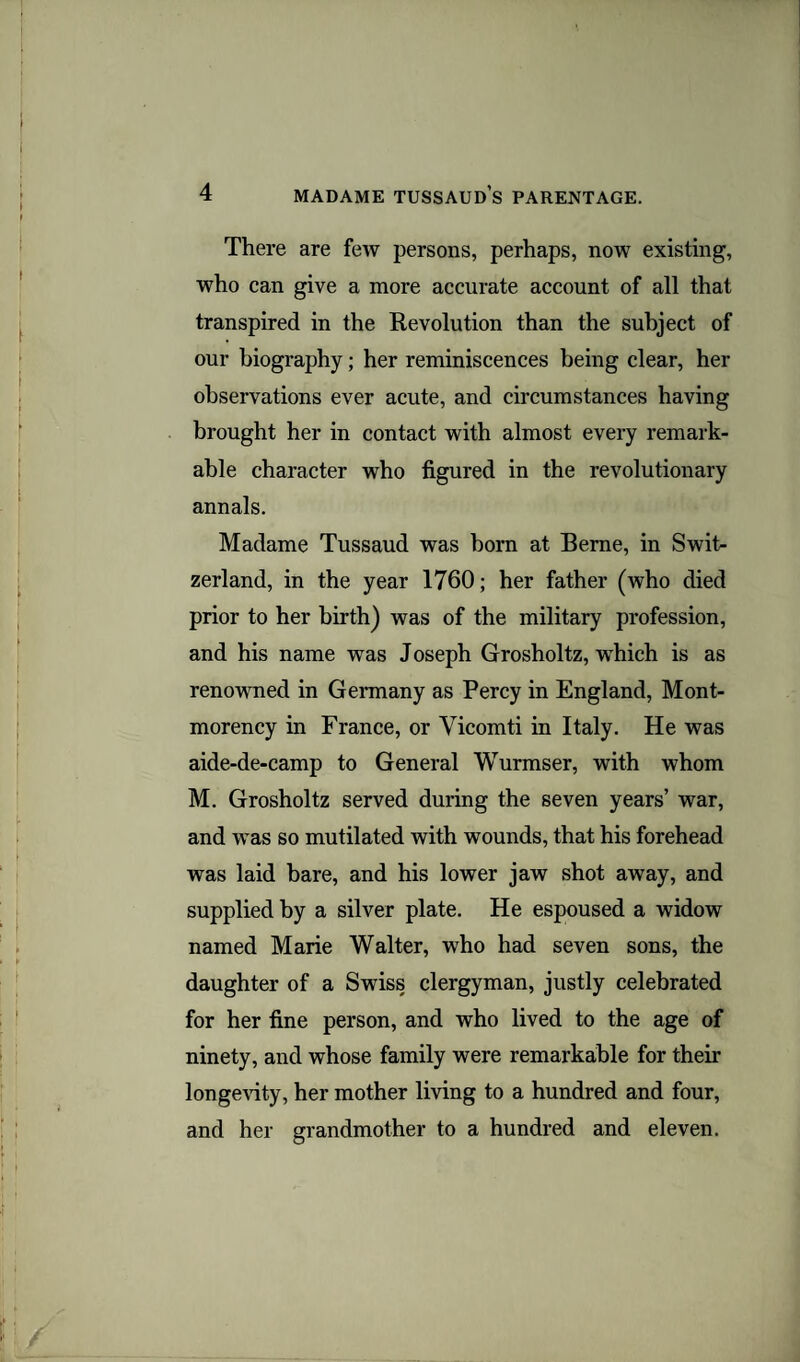 There are few persons, perhaps, now existing, who can give a more accurate account of all that transpired in the Revolution than the subject of our biography; her reminiscences being clear, her observations ever acute, and circumstances having brought her in contact with almost every remark¬ able character who figured in the revolutionary annals. Madame Tussaud was born at Berne, in Swit¬ zerland, in the year 1760; her father (who died prior to her birth) was of the military profession, and his name was Joseph Grosholtz, which is as renowned in Germany as Percy in England, Mont¬ morency in France, or Vicomti in Italy. He was aide-de-camp to General Wurmser, with whom M. Grosholtz served during the seven years’ war, and was so mutilated with wounds, that his forehead was laid bare, and his lower jaw shot away, and supplied by a silver plate. He espoused a widow named Marie Walter, who had seven sons, the daughter of a Swiss clergyman, justly celebrated for her fine person, and who lived to the age of ninety, and whose family were remarkable for their longevity, her mother living to a hundred and four, and her grandmother to a hundred and eleven.