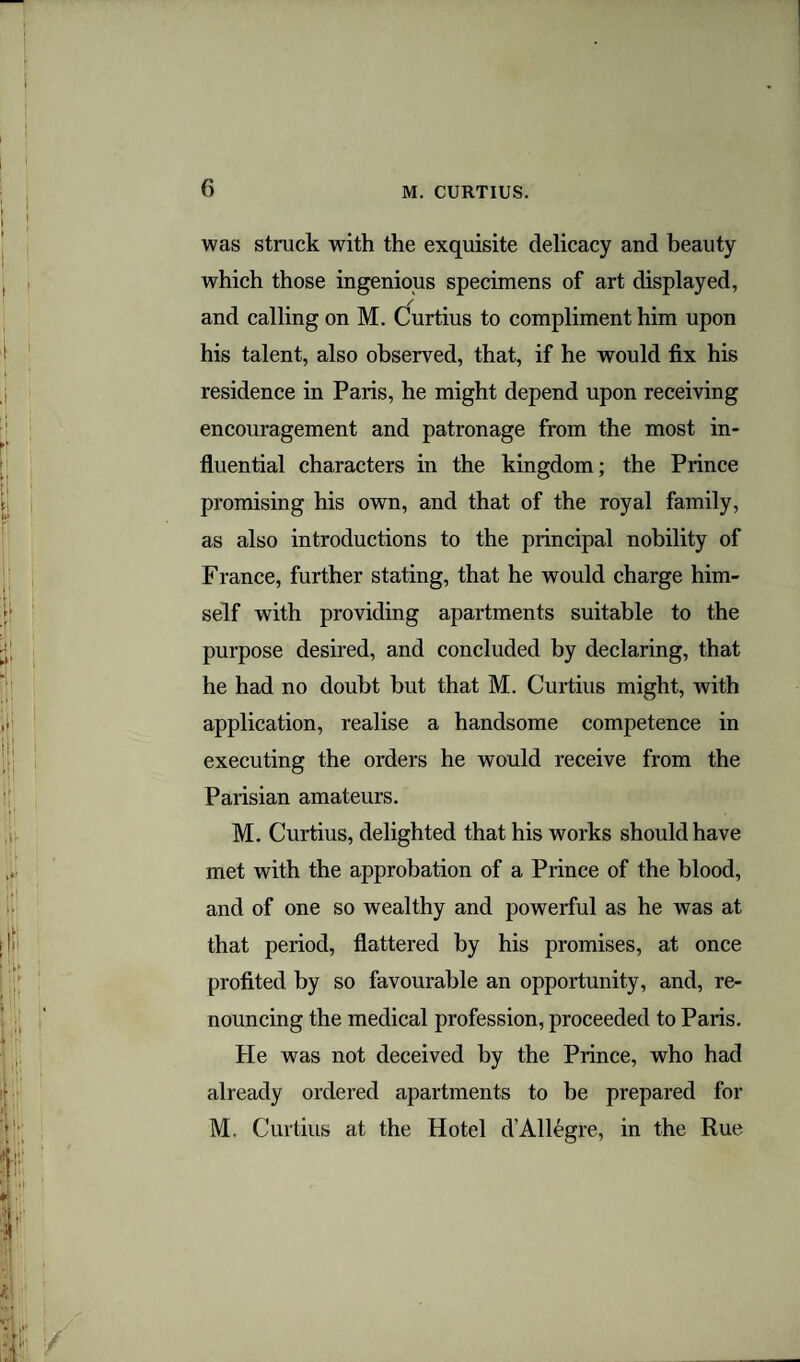 was struck with the exquisite delicacy and beauty which those ingenious specimens of art displayed, and calling on M. Curtius to compliment him upon his talent, also observed, that, if he would fix his residence in Paris, he might depend upon receiving encouragement and patronage from the most in¬ fluential characters in the kingdom; the Prince promising his own, and that of the royal family, as also introductions to the principal nobility of France, further stating, that he would charge him¬ self with providing apartments suitable to the purpose desired, and concluded by declaring, that he had no doubt but that M. Curtius might, with application, realise a handsome competence in executing the orders he would receive from the Parisian amateurs. M. Curtius, delighted that his works should have met with the approbation of a Prince of the blood, and of one so wealthy and powerful as he was at that period, flattered by his promises, at once profited by so favourable an opportunity, and, re¬ nouncing the medical profession, proceeded to Paris. He was not deceived by the Prince, who had already ordered apartments to be prepared for M. Curtius at the Hotel d’Allegre, in the Rue
