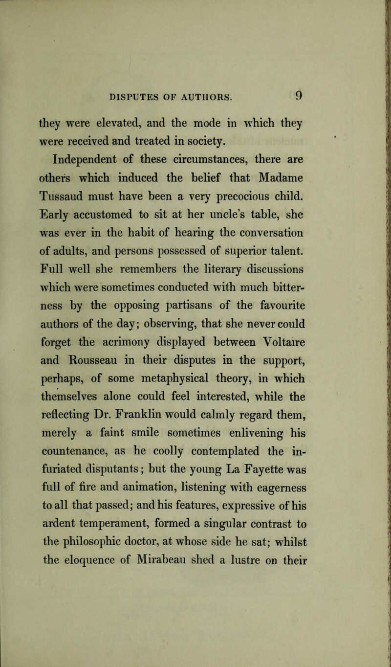 they were elevated, and the mode in which they were received and treated in society. Independent of these circumstances, there are others which induced the belief that Madame Tussaud must have been a very precocious child. Early accustomed to sit at her uncle’s table, she wras ever in the habit of hearing the conversation of adults, and persons possessed of superior talent. Full well she remembers the literary discussions which were sometimes conducted with much bitter¬ ness by the opposing partisans of the favourite authors of the day; observing, that she never could forget the acrimony displayed between Voltaire and Rousseau in their disputes in the support, perhaps, of some metaphysical theory, in which themselves alone could feel interested, while the reflecting Dr. Franklin would calmly regard them, merely a faint smile sometimes enlivening his countenance, as he coolly contemplated the in¬ furiated disputants; but the young La Fayette was full of fire and animation, listening with eagerness to all that passed; and his features, expressive of his ardent temperament, formed a singular contrast to the philosophic doctor, at whose side he sat; whilst the eloquence of Mirabeau shed a lustre on their