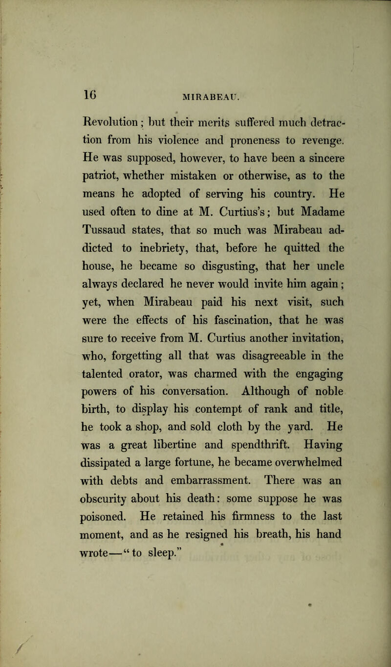 1G Revolution; but their merits suffered much detrac¬ tion from his violence and proneness to revenge. He was supposed, however, to have been a sincere patriot, whether mistaken or otherwise, as to the means he adopted of serving his country. He used often to dine at M. Curtius’s; but Madame Tussaud states, that so much was Mirabeau ad¬ dicted to inebriety, that, before he quitted the house, he became so disgusting, that her uncle always declared he never would invite him again ; yet, when Mirabeau paid his next visit, such were the effects of his fascination, that he was sure to receive from M. Curtius another invitation, who, forgetting all that was disagreeable in the talented orator, was charmed with the engaging powers of his conversation. Although of noble birth, to display his contempt of rank and title, he took a shop, and sold cloth by the yard. He was a great libertine and spendthrift. Having dissipated a large fortune, he became overwhelmed with debts and embarrassment. There was an obscurity about his death: some suppose he was poisoned. He retained his firmness to the last moment, and as he resigned his breath, his hand wrote—“to sleep.”