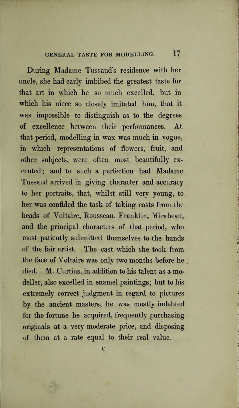 During Madame Tussaud’s residence with her uncle, she had early imbibed the greatest taste for that art in which he so much excelled, but in which his niece so closely imitated him, that it was impossible to distinguish as to the degrees of excellence between their performances. At that period, modelling in wax was much in vogue, in which representations of flowers, fruit, and other subjects, were often most beautifully ex¬ ecuted; and to such a perfection had Madame Tussaud arrived in giving character and accuracy to her portraits, that, whilst still very young, to her was confided the task of taking casts from the heads of Voltaire, Rousseau, Franklin, Mirabeau, and the principal characters of that period, who most patiently submitted themselves to the hands of the fair artist. The cast which she took from the face of Voltaire was only two months before he died. M. Curtius, in addition to his talent as a mo¬ deller, also excelled in enamel paintings; but to his extremely correct judgment in regard to pictures by the ancient masters, he was mostly indebted for the fortune he acquired, frequently purchasing originals at a very moderate price, and disposing of them at a rate equal to their real value. c