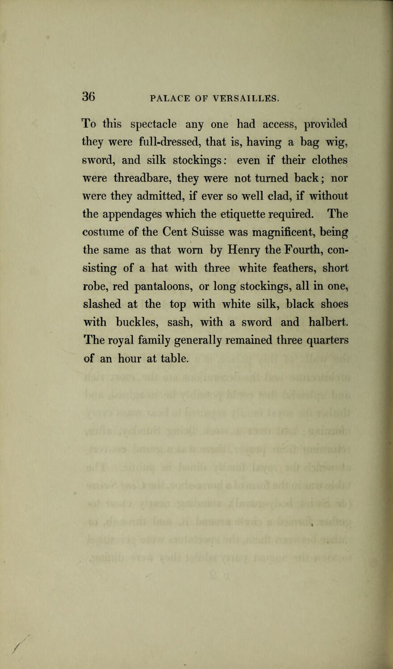 To this spectacle any one had access, provided they were full-dressed, that is, having a bag wig, sword, and silk stockings: even if their clothes were threadbare, they were not turned back; nor were they admitted, if ever so well clad, if without the appendages which the etiquette required. The costume of the Cent Suisse was magnificent, being the same as that worn by Henry the Fourth, con¬ sisting of a hat with three white feathers, short robe, red pantaloons, or long stockings, all in one, slashed at the top with white silk, black shoes with buckles, sash, with a sword and halbert. The royal family generally remained three quarters of an hour at table.