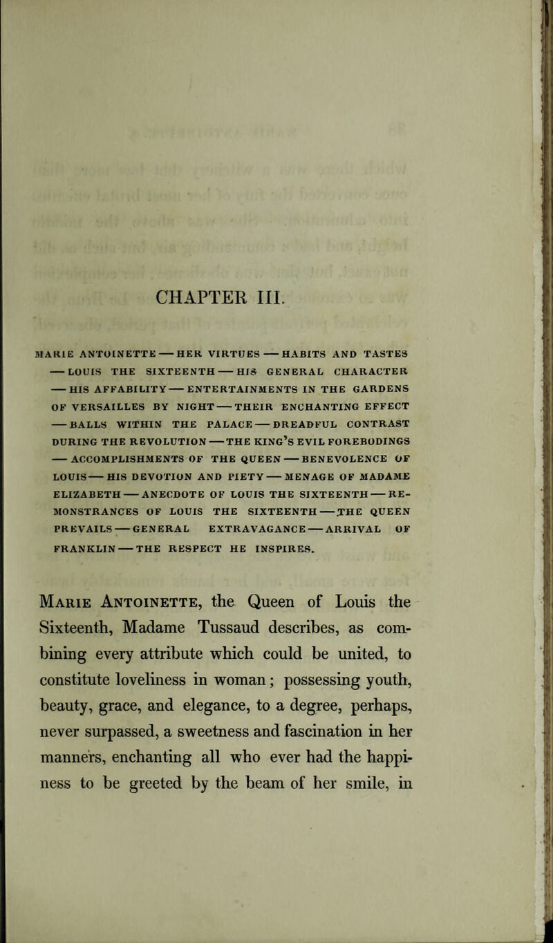 CHAPTER III MARIE ANTOINETTE-HER VIRTUES-HABITS AND TASTES -LOUIS THE SIXTEENTH-HIS GENERAL CHARACTER -HIS AFFABILITY-ENTERTAINMENTS IN THE GARDENS OF VERSAILLES BY NIGHT-THEIR ENCHANTING EFFECT -BALLS WITHIN THE PALACE-DREADFUL CONTRAST DURING THE REVOLUTION-THE KING’S EVIL FOREBODINGS -ACCOMPLISHMENTS OF THE QUEEN-BENEVOLENCE OF LOUIS-HIS DEVOTION AND PIETY-MENAGE OF MADAME ELIZABETH-ANECDOTE OF LOUIS THE SIXTEENTH-RE¬ MONSTRANCES OF LOUIS THE SIXTEENTH-.THE QUEEN PREVAILS-GENERAL EXTRAVAGANCE-ARRIVAL OF FRANKLIN-THE RESPECT HE INSPIRES. Marie Antoinette, the Queen of Louis the Sixteenth, Madame Tussaud describes, as com¬ bining every attribute which could be united, to constitute loveliness in woman; possessing youth, beauty, grace, and elegance, to a degree, perhaps, never surpassed, a sweetness and fascination in her manners, enchanting all who ever had the happi¬ ness to be greeted by the beam of her smile, in
