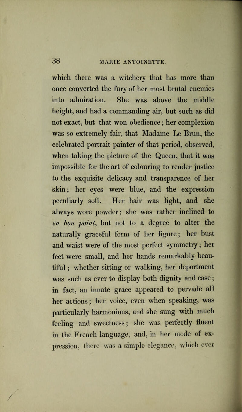 38 which there was a witchery that has more than once converted the fury of her most brutal enemies into admiration. She was above the middle height, and had a commanding air, but such as did not exact, but that won obedience; her complexion was so extremely fair, that Madame Le Brun, the celebrated portrait painter of that period, observed, when taking the picture of the Queen, that it was impossible for the art of colouring to render justice to the exquisite delicacy and transparence of her skin; her eyes were blue, and the expression peculiarly soft. Her hair was light, and she always wore powder; she was rather inclined to en bon point, but not to a degree to alter the naturally graceful form of her figure; her bust and waist were of the most perfect symmetry; her feet were small, and her hands remarkably beau¬ tiful ; whether sitting or walking, her deportment was such as ever to display both dignity and ease; in fact, an innate grace appeared to pervade all her actions; her voice, even when speaking, was particularly harmonious, and she sung with much feeling and sweetness; she was perfectly fluent in the French language, and, in her mode of ex¬ pression, there was a simple elegance, which ever