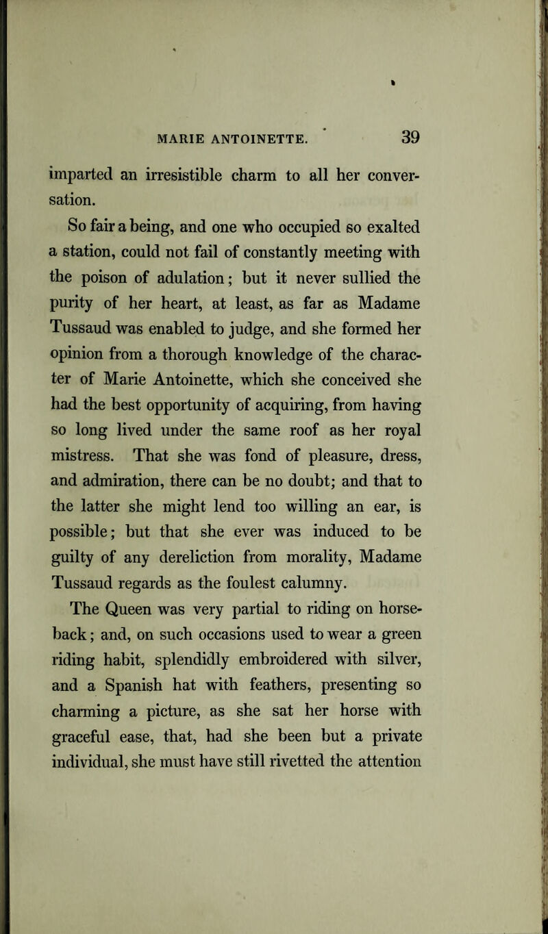 imparted an irresistible charm to all her conver¬ sation. So fair a being, and one who occupied so exalted a station, could not fail of constantly meeting with the poison of adulation; but it never sullied the purity of her heart, at least, as far as Madame Tussaud was enabled to judge, and she formed her opinion from a thorough knowledge of the charac¬ ter of Marie Antoinette, which she conceived she had the best opportunity of acquiring, from having so long lived under the same roof as her royal mistress. That she was fond of pleasure, dress, and admiration, there can be no doubt; and that to the latter she might lend too willing an ear, is possible; but that she ever was induced to be guilty of any dereliction from morality, Madame Tussaud regards as the foulest calumny. The Queen was very partial to riding on horse¬ back ; and, on such occasions used to wear a green riding habit, splendidly embroidered with silver, and a Spanish hat with feathers, presenting so charming a picture, as she sat her horse with graceful ease, that, had she been but a private individual, she must have still rivetted the attention