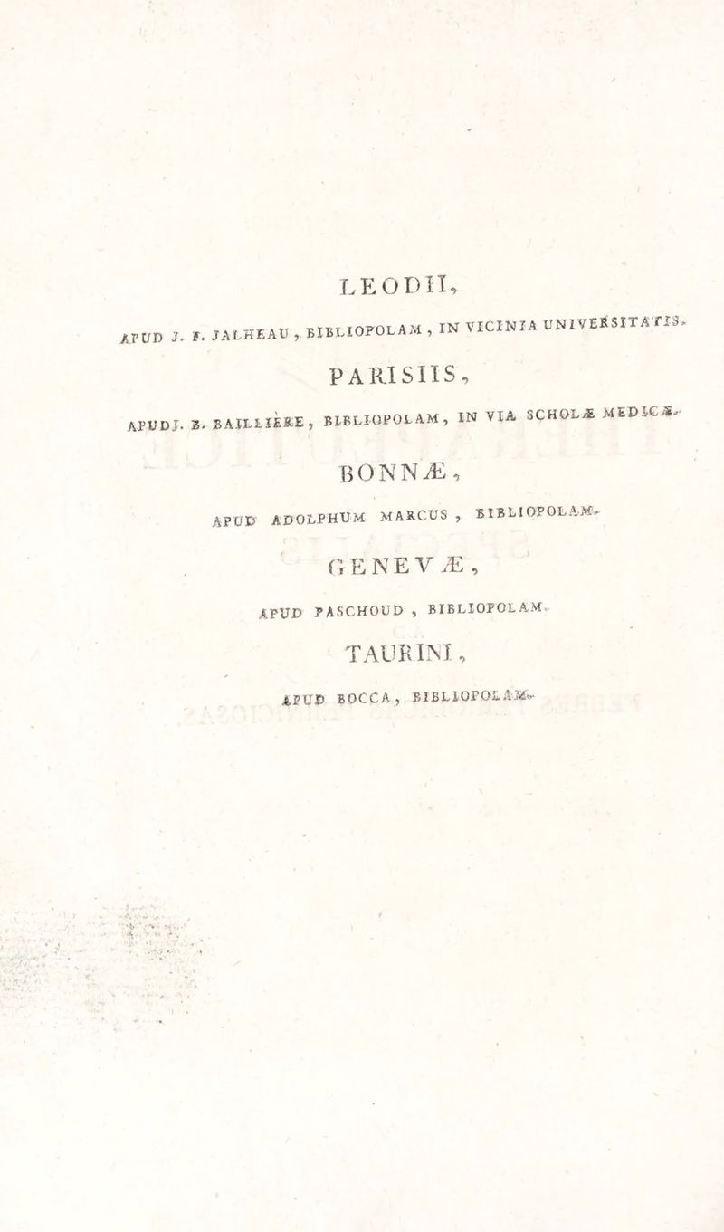 LE0D1I, AppD J- »• JALHEAU , BIBLIOPOLA M , IN VICINIA UNIVERSITATIS- PARISIIS, «UDI. *. BAILLIERE, BIBLIOPOLAM, IN VIA SCHOLA MEDICA, BONNiE, apud ADOLPHUM MARCUS , BIBLIOPOLAM, G E N E V JE , APUD PASCHOUD , BIBLIOPOLAM TAURINI, APUD BOCCA , BIBLIOPOLAM,
