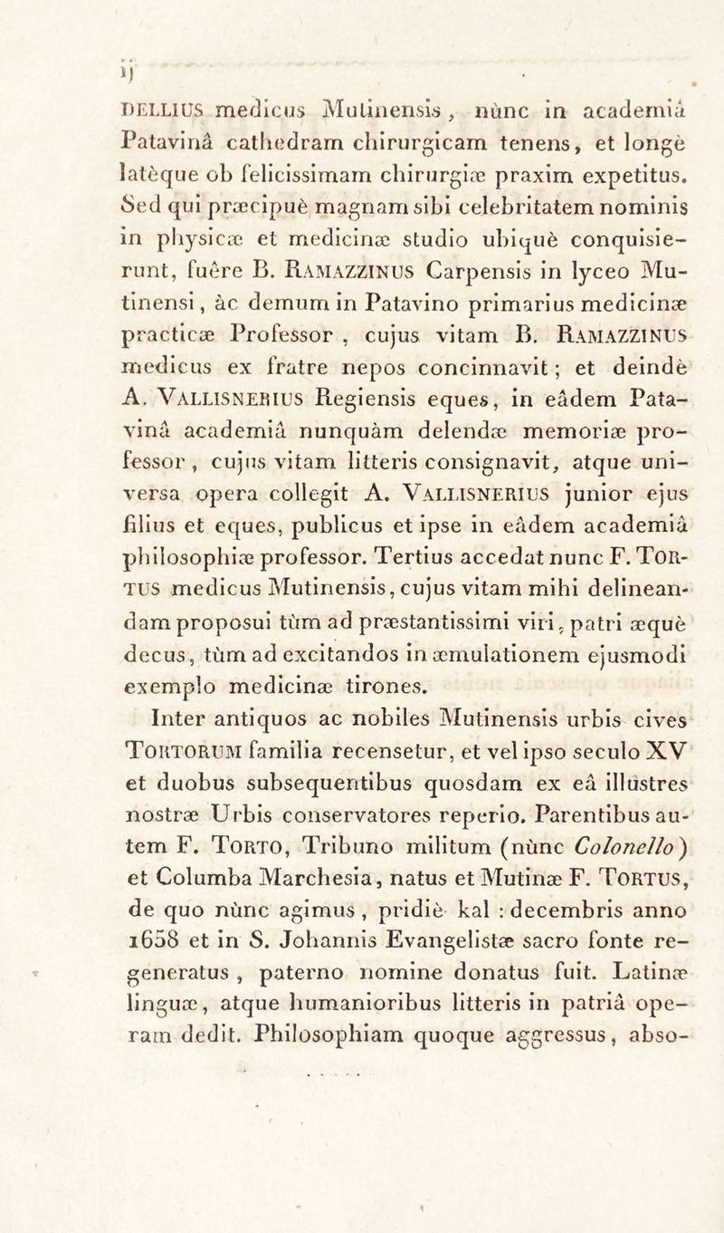 DELLIUS medicus Mutinensis , nunc in academia Patavini cathedram chirurgicam tenens, et longe lateque ob felicissimam chirurgia? praxim expetitus. 8ed qui praecipue magnam sibi celebritatem nominis in physicae et medicinae studio ubique conquisie¬ runt, fuere B. Ramazzinus Carpensis in lyceo Mu¬ tinensi , ac demum in Patavino primarius medicinae practicae Professor , cujus vitam B. RAMAZZINUS medicus ex fratre nepos concinnavit; et deinde A. Vallis ner ius Regiensis eques, in eadem Pata¬ vina academia nunquam delendae memoriae pro¬ fessor , cujus vitam litteris consignavit, atque uni¬ versa opera collegit A. Vallisnerius junior ejus filius et eques, publicus et ipse in eadem academia philosophiae professor. Tertius accedat nunc F. Tor¬ tus medicus Mutinensis, cujus vitam mihi delinean¬ dam proposui tum ad praestantissimi viri, patri aeque decus, tum ad excitandos in aemulationem ejusmodi exemplo medicinae tirones. Inter antiquos ac nobiles Mutinensis urbis cives Tortorum familia recensetur, et vel ipso seculo XV et duobus subsequentibus quosdam ex ea illustres nostrae Urbis conservatores reperio. Parentibus au¬ tem F. Torto, Tribuno militum (nunc Colone/lo) et Columba Marchesia, natus et Mutinae F. Tortus, de quo nunc agimus , pridie kal : decembris anno 1608 et in S. Johannis Evangelistae sacro fonte re¬ generatus , paterno nomine donatus fuit. Latinae linguae, atque humanioribus litteris in patria ope¬ ram dedit. Philosophiam quoque aggressus, abso-