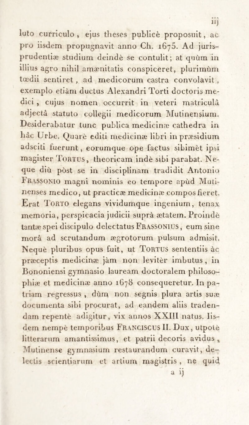 » eas quae degenerant in carnosas partes sese natura » exonerare minim.6 possit, vel qu6d ipsa nimis languida et impotens sit. Quo fit, ut ciim fe vasis » majoribus primdm se nitatur exonerare, humo- „ rem ad partes internas per vasa sibi proxima » studeat transmittere; qua in re conjectabile est, » necessarii} humorem transmissum prope aliquod » membrum princeps prolapsurum. Occasio autem ,, transmittendi humores communis natur* est cum » reliquis febribus interpolatis nimirilm copia, aut » vitium irritationi natur* sufficiens, sed in hac » febre non *qu6 valens , quod longe a partibus » pr*cipuis non possit pellere, vel impedita, ut » dictum est, si id sui sponte possit. »> Schcilium I. Quod inquit auctor, fieri per affluxum humorum decumbentium in partes, mediantibus venis illite eosdem propellentibus, intelligere facile possumus, fieri per stagnationem eorumdem, medus arteriis illCic delatorum, nec pari facilitate absorptorum i venis, sive sanguiferis, sive lymphaticis. Reliqua fundata supra vanas bypotheses de naturi trans¬ mittente in partes internas et viscera, cum non possit, sive propter imbecillitatem propriam, sive propter impedimentum aliquod, transmittere a remotas et externas , corrigantur mechanice , et redicantur ad eumdern modulum. «Verum licet in hac febris sorte haec sint com- » munia, nihilominus tamen duplex ex hac eausi