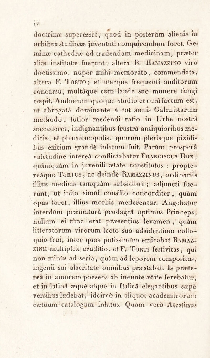 Nos itaque in hac praxeos medicinalis parte pro¬ movenda Morioni morem secut., post statutam me¬ thodum nostram offerendi cortice n m hujusmodi febribus, c*teroqui lethalibus, complementum ejus¬ dem methodi ab exemplis suo loco subnectendis mutuabimur. Non sine magnH ratione hoc remedium hic et alibi ab auctore Polychrestum dicitur, quippe vere ad multa et magna perutile in linea «lexipyreto- rum Utinam ad alios morbos similia possideremus sed paucis demptis, quorum virtus certa est et utilas evidens, ars nostra medicamentis superfluis alioqui ditissima, bonis certisque, quae innotuenn , caret • imb forsitan ob hoc ipsum est inops, quia inutilibus, dubiisque superfluit. Obruit nempe vel ipsum medicum supervacanea pharmacorum co¬ pia • quandoquidem a-gre nim.iim e mille figmentis una quee forte vix est pract.ca veritas potest se cerni. Deme (audeo dicere) ab arte medica phle¬ botomiam, purgationem, chalybem, Cinnam C.n- nam ipecacuanham, opium, thermas, viperam, mercurium, diversaque anlivenerea, serum, aliaque non multa , et ferme nudam reddes. D chirurgia, quod est ad remedia quadam, non a - simile sit judicium. Ferita namque manus sccpe so a, vel ferro prudenter, vel igne caute, vel fascus ele¬ ganter , et cum regimine instructa, quamplunma prseslat. Contractatio vulnerum crebrior, et mei i caminum multiplex appositio, vana ssepfc, imm plerunque noxia artis ostentatio est. Super hac re