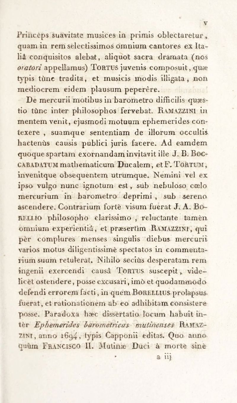 V Friaceps suavitate musices in primis oblectaretur» quam in rem selectissimos omnium cantores ex Ita- lii conquisitos alebat, aliquot sacra dramata (nos oiatori appellamus) Tortus juvenis composuit, qua* typis tunc tradita, et musicis modis illigata, non mediocrem eidem plausum peperere. De mercurii motibus in barometro difficilis quses- tio tunc inter philosophos fervebat. Ramazzini in mentem venit, ejusmodi motuum ephemerides con¬ texere , suamque sententiam de illorum occultis hactenas causis publici juris facere. Ad eamdem quoque spartam exornandam invitavit ille J. B. Boc- CABADATUM mathematicum Ducalem, etF. Tortum, invenitque obsequentem utrumque. Nemini vel ex ipso vulgo nunc ignotum est, sub nebuloso coelo mercurium in barometro deprimi , sub sereno ascendere. Contrarium forte visum fuerat J. A. Bo~ RELLIO philosopho clarissimo , reluctante tamen omnium experientia, et praesertim RAMAZZINI, qui per complures menses singulis diebus mercurii varios motus diligentissime spectatos in commenta¬ rium suum retulerat. Nihilo secius desperatam rem ingenii exercendi caus&amp; Tortus suscepitvide¬ licet ostendere, posse excusari, im6 et quodammodo defendi errorem facti, in quem Borellius prolapsus fuerat, et rationationem ab eo adhibitam consistere posse. Paradoxa haec dissertatio locum habuit in¬ ter Ephemerides Laro metricas mutinenses RamaZ- ZtNi, anno 1694» typis Capponii editas. Quo anno quum Franclsco II. Mutinae Duci a morte sine