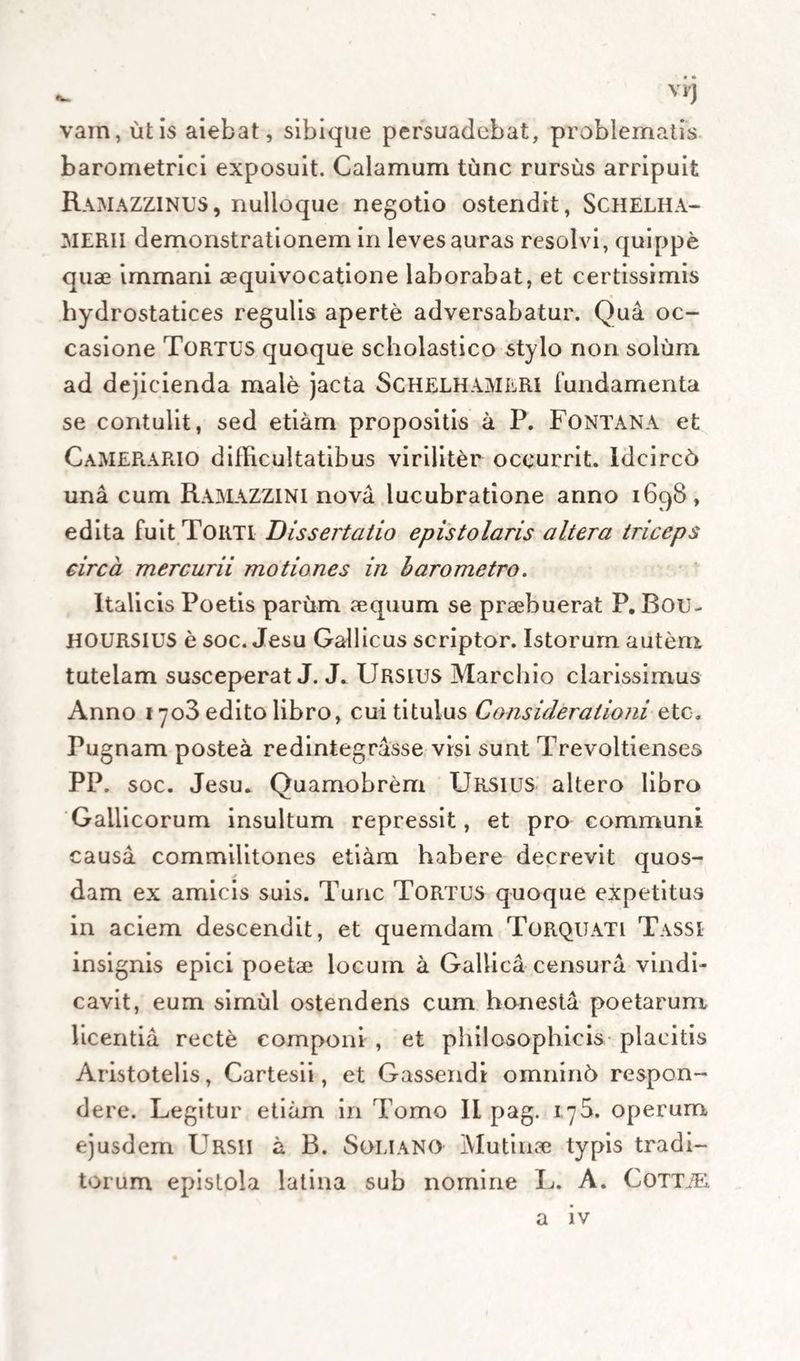 • • - vi'J vam, ut is aiebat, sibique persuadebat, problematis barometrici exposuit. Calamum tunc rursus arripuit Ramazzinus, nulloque negotio ostendit, Schelha- MERII demonstrationem in leves auras resolvi, quippe quae immani aequivocatione laborabat, et certissimis hydrostatices regulis aperte adversabatur. Qua oc¬ casione Tortus quoque scholastico stylo non solum, ad dejicienda male jacta ScHELHAMLRl fundamenta se contulit, sed etiam propositis a P. Fontana et Camerario difficultatibus viriliter occurrit. IdcircO una cum Ramazzini nova lucubratione anno 1698, edita fuit Tortl Dissertatio epistolaris altera triceps circa mercurii motiones in baro metro. Italicis Poetis parum aequum se praebuerat P. Bou- HOURSIUS e soc. Jesu Gallicus scriptor. Istorum autem tutelam susceperat J. J. Ursius Marcido clarissimus Anno 1703 edito libro, cui titulus Considerationi eto. Pugnam postea redintegrasse visi sunt Trevoltienses PP. soc. Jesu. Quamobrem Ursius altero libro Gallicorum insultum repressit, et pro communi causa commilitones etiam habere decrevit quos¬ dam ex amicis suis. Tunc Tortus quoque expetitus in aciem descendit, et quemdam Torquati Tassi insignis epici poetae locum a Gallica censura vindi¬ cavit, eum simul ostendens cum honesta poetarum licentia recte componi , et philosophicis placitis Aristotelis, Cartesii, et Gassendi omninh respon¬ dere. Legitur etiam in Tomo II pag. 1^5. operum ejusdem Ursii a B. Soli ano Mutinae typis tradi¬ torum epistola latina sub nomine L. A. CoTTiE,