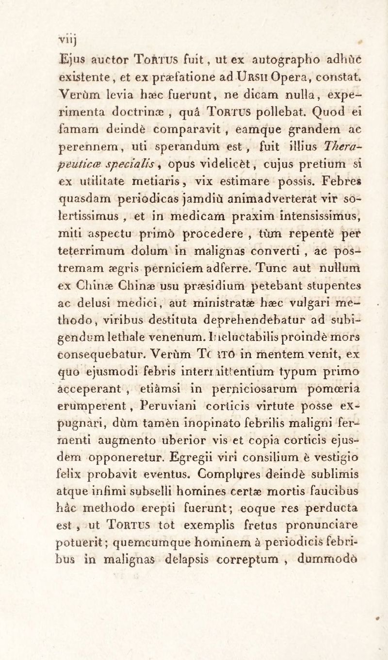 V1IJ Ejus auctor Tortus fuit, ut ex autographo adhtic existente, et ex praefatione ad Ursii Opera, constat. Verum levia hrec fuerunt, ne dicam nulla, expe¬ rimenta doctrinae , qu4 TORTUS pollebat. Quod ei famam deinde comparavit , eamque grandem ac perennem, uti sperandum est, fuit illius Thera- peuticce specialis i opus videlic&amp;t, cujus pretium si ex utilitate metiaris, vix estimare possis. Febres quasdam periodicas jamditi animadverterat vir so- lertissimus , et in medicam praxim intensissimus, miti aspectu primo procedere , tum repente per teterrimum dolum in malignas converti , ac pos¬ tremam aegris perniciem adferre. Tunc aut nullum ex Chinee Chinae usu praesidium petebant stupentes ac delusi medici, aut ministratae haec vulgari me¬ thodo, viribus destituta deprehendebatur ad subi¬ gendum lethale venenum. 1; leluetabilis proinde mors consequebatur. Verum Tc ITO in mentem venit, ex quo ejusmodi febris intermittentium typum primo acceperant , etiamsi in perniciosarum pomoeria erumperent, Peruviani corticis virtute posse ex¬ pugnari, dtim tamen inopinato febrilis maligni fer¬ menti augmento uberior vis et copia corticis ejus¬ dem opponeretur. Egregii viri consilium b vestigio felix probavit eventus. Complures deinde sublimis atque infimi subselli homines certae mortis faucibus hac methodo erepti fuerunt; eoque res perducta est , ut Tortus tot exemplis fretus pronunciare potuerit; quemcumque hominem a periodicis febri¬ bus in malignas delapsis correptum , dummodo