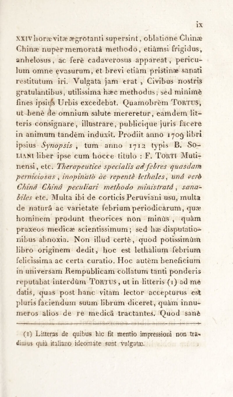 vel corporis exercitatio, vel anni tempus integram medelam consuescant subministrare. Certe in can¬ cro serius exitium minitante mos est adhibere curationem, ut vocant, palliativam, quce mortem tantummodo protrahit, nec unquam sanat. Quidni erg6 in casu praecipiti fehris perniciosae liceat , imminente morte, uti (cum praesto sit) curatione vera et satis firma, ubi potiore jure, quam in cancro, ipsa optabilis esset simplex palliativa ? De¬ nique , si ex Cornelio Celso multa in picecipiti pe¬ riculo recU Jiunt, quce nhus essent omittenda , melius que est anceps experiri remedium, quam agros certo exitio relinquere, cur in eodem praecipiti certoque exitio, omittendum erit remedium suapte natura tutissimum et minime anceps, quod vel in morbis periculo carentibus communiter solet ad¬ ministrari ? His ergo pro fundamento, aliis verd quae praemisimus, pro modulo agendi nobis pro¬ positis, facile est , ut juxta exigentiam casuum diversorum in ardua qualibet febrium pernicio¬ sarum circumstantia, et temporis angustia, Peruvia- num corticem rite et cum fructu valeamus offerre; nihilominus , ut firmiore talo in hoc possimus incedere, methodum ipsam specialem, certis regulis constitutam, et variis casibus, quae in praxi con¬ tingunt accommodam, vel saltem haud difficulter aptabilem, pro medici videlicet curantis judicio , et pro diversa identidem eorumdem casuum exi¬ gentia, jamjam aggredior luculenter exponere. CAPUT III.