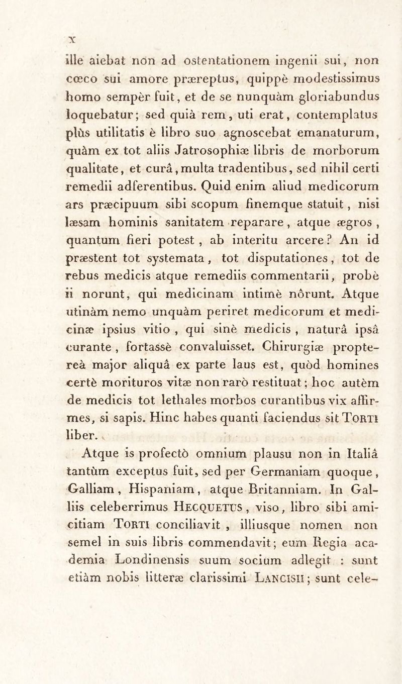 ille aiebat non ad ostentationem ingenii sui, non cceco sui amore praereptus, quippe modestissimus homo semper fuit, et de se nunquam gloriabundus loquebatur; sed quia rem, uti erat, contemplatus pliis utilitatis e libro suo agnoscebat emanaturum, qu&amp;m ex tot aliis Jatrosophiae libris de morborum qualitate, et cura,multa tradentibus, sed nihil certi remedii adferentibus. Quid enim aliud medicorum ars praecipuum sibi scopum finemque statuit, nisi laesam hominis sanitatem reparare, atque aegros , quantum fieri potest , ab interitu arcere ? An id praestent tot systemata, tot disputationes, tot de rebus medicis atque remediis commentarii, probe ii norunt, qui medicinam intime norunt. Atque utinam nemo unquam periret medicorum et medi¬ cinae ipsius vitio , qui sine medicis , natura ipsa curante , fortasse convaluisset. Chirurgiae propte- rea major aliqua ex parte laus est, quod homines certe morituros vitae non raro restituat ; hoc autem de medicis tot lethales morbos curantibus vix affir¬ mes, si sapis. Hinc habes quanti faciendus sit Torti liber. Atque is profecto omnium plausu non in Italia tantum exceptus fuit, sed per Germaniam quoque, Galliam , Hispaniam, atque Britanniam. In Gal- liis celeberrimus Hecquetus , viso, libro sibi ami¬ citiam Torti conciliavit , illiusque nomen non semel in suis libris commendavit; eum Regia aca- demia Londinensis suum socium adlegit : sunt etiam nobis litterae clarissimi Langisii ; sunt cele-