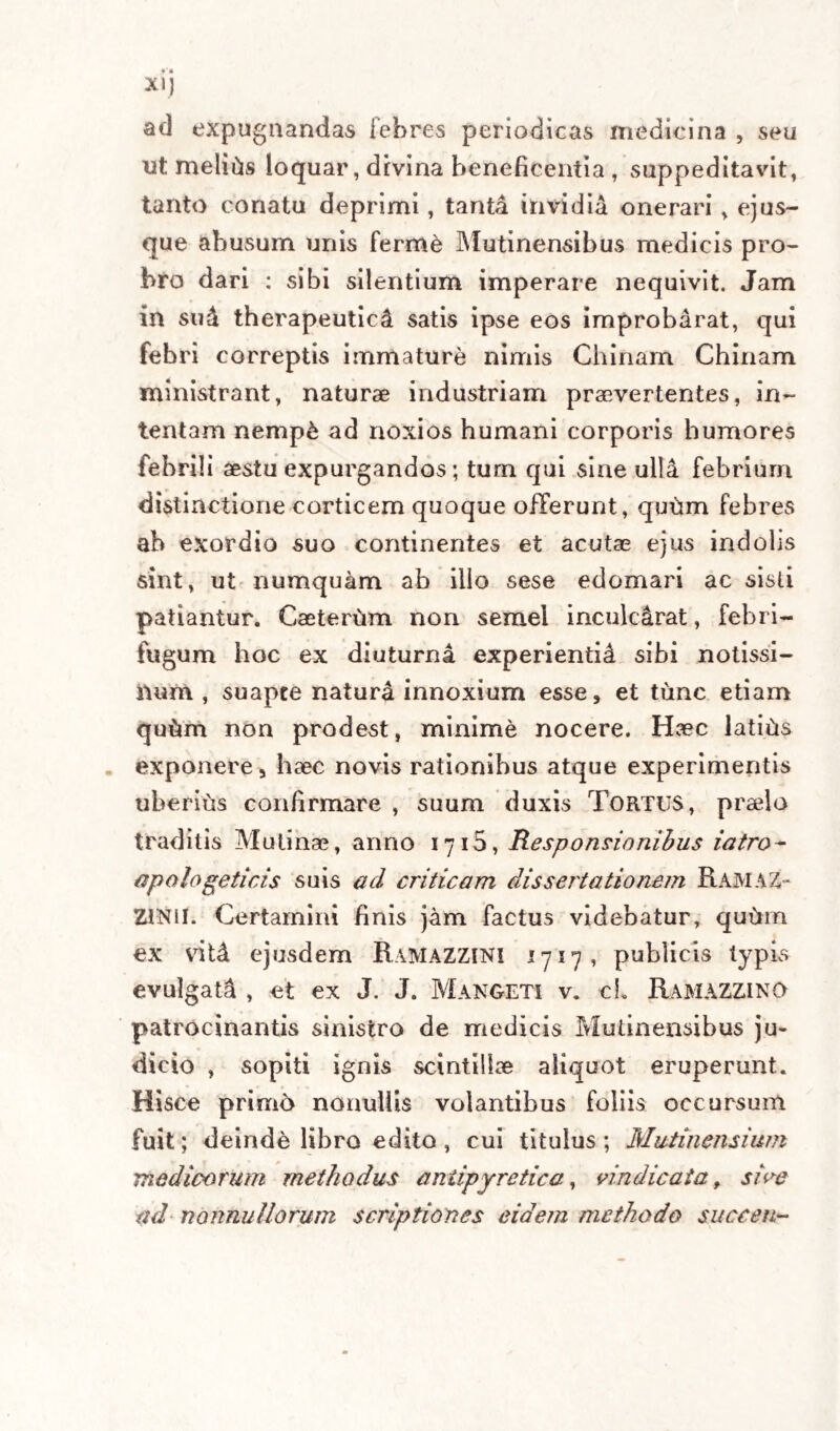 admisso mecum supposito, qu6d vere quaevis dili¬ gentia inutilis futura esset, invalidurnque ac irritum quodlibet, utut conquisitum artis tentamen. Atque hoc serio tenens, quod res ipsa clamare videbatur statim discessit. Annuit pariter eadem confirmans de re plane deplorata D. Davinius, mihique un* rei totius agendae pensum denu6 concessit; suo tamen seque ac ante& continuato , ut spopondit usquequo viveret seger ad eumdem accessu. Nulta itaque mora interpositaabii, atque ad pharma¬ copolam ingressus jussi extrahi celeriter strictam tinc¬ turam ab une. ss. Chinae Chinse cum vino Malvatico in B. M., quas tinctura cum forti expressione subs- tantiaecorticis elicita, et ab pauca cochlearia redacta, non sine difficultate ipso mane diei xxvij. circa me¬ ridiem propinata fuit aegrotanti, cui ab initio vi adhi¬ bita os apertum est, et aperto injectus liquor. Una plus minus elapsa hora (sive id contigerit ope vini, sive ope remedii) coepit ille loqui, interciso tamen sermone, quod mihi animum addidit ultra pergendi ad paroxysmum imminentem validius anteverten¬ dum. Assumpta itaque unc.j’. novae Chinae Cinnae* et ea vini spiritu irrorata, mox addita aliqua vini Malvatici portione, novam tincturam extrahi jussi per simplicem infusionem cum expressione validis¬ sima , cui admodum saturatae, et turbidae adjici curavi modicam quantitatem vini tenuis; inde eva¬ porato vini spiritu in B. M.-, liquorem restringi ite- riim jussi, cujus majorem portionem per clysterem injectam volui (quod factum ab alio quopiam nom