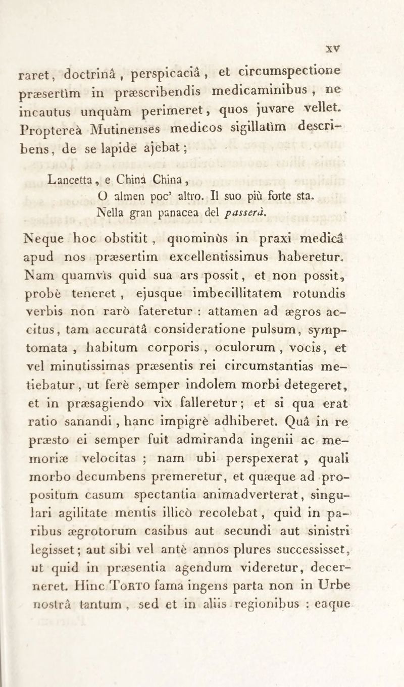 raret, doctrina, perspicacia, et circumspectione praesertim in praescribendis medicaminibus , ne incautus unquam perimeret, quos juvare vellet. Propterea Mutinenses medicos sigillatim descri¬ bens, de se lapide ajebat; Lancetta, e China China , O almen poc’ altvo. II suo piu forte sta. Nella gran panacea dei passera. Neque hoc obstitit , quominus in praxi medica apud nos praesertim excellentissimus haberetur. Nam quamvis quid sua ars possit, et non possit, probe teneret , ejusque. imbecillitatem rotundis verbis non rar6 fateretur : attamen ad aegros ac¬ citus, tam accurata consideratione pulsum, symp¬ tomata , habitum corporis, oculorum , vocis, et vel minutissimas praesentis rei circumstantias me¬ tiebatur , ut fere semper indolem morbi detegeret, et in praesagiendo vix falleretur; et si qua erat ratio sanandi , hanc impigre adhiberet. Qua in re praesto ei semper fuit admiranda ingenii ac me¬ moriae velocitas ; nam ubi perspexerat , quali inorbo decumbens premeretur, et quaeque ad pro¬ positum casum spectantia animadverterat, singu¬ lari agilitate mentis illico recolebat, quid in pa¬ ribus aegrotorum casibus aut secundi aut sinistri legisset; aut sibi vel ante annos plures successisset, ut quid in praesentia agendum videretur, decer¬ neret. Hinc ToRTO fama ingens parta non in Urbe nostra tantum , sed et in aliis regionibus : eaque
