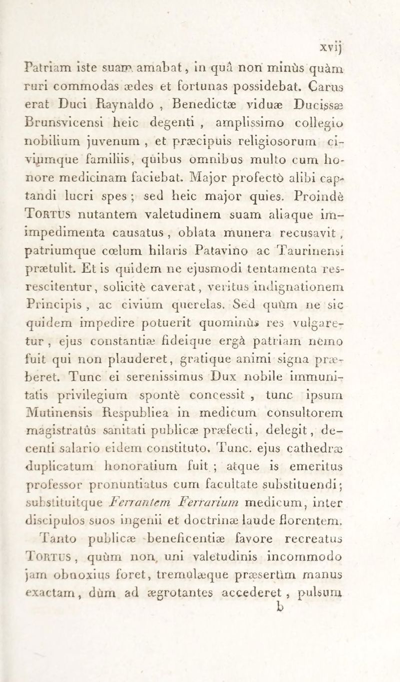 Patriam iste suam amabat, in qua non miniis qu&amp;m ruri commodas aedes et fortunas possidebat. Carus erat Duci Piaynaldo , Benedictae viduae Duci^sae Brunsvicensi heic degenti , amplissimo collegio nobilium juvenum , et praecipuis religiosorum ci- vlumque familiis, quibus omnibus multo cum ho¬ nore medicinam faciebat. Major profectb alibi cap¬ tandi lucri spes ; sed heic major quies. Proinde Tortus nutantem valetudinem suam aliaque im- impedimenta causatus , oblata munera recusavit , patriumque coelum hilaris Patavino ac Taurinensi praetulit. Et is quidem ne ejusmodi tentamenta res- reseitentur, solicite caverat, veritus indignationem Principis , ac civium querelas. Sed quiim ne sic quidem impedire potuerit quominus res vulgare¬ tur , ejus constantia fideique erg&amp; patriam nemo fuit qui non plauderet, gratique animi signa prae¬ beret. Tunc ei serenissimus Dux nobile immuni¬ tatis privilegium sponte concessit , tunc ipsum Mutinensis Respubliea in medicum consultorem magistratus sanitati publicae praefecti, delegit, de¬ centi salario eidem constituto. Tunc, ejus cathedrae duplicatum honoratium fuit ; atque is emeritus professor pronuntiatus cum facultate substituendi; substituitque Ferrantem Ferrarium medicum, inter discipulos suos ingenii et doctrina laude florentem. Tanto piublicae beneficentiae favore recreatus Tortus , quum non uni valetudinis incommodo jam obnoxius foret, tremulaeque praesertim manus exactam, dum ad aegrotantes accederet, pulsum