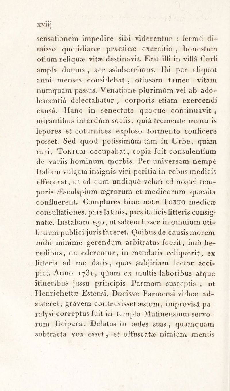XVIIJ sensationem impedire sibi viderentur : ferme di¬ misso quotidianae practicae exercitio , honestum otium reliquae vitae destinavit Erat illi in villa Curii ampla domus , aer saluberrimus. Ibi per aliquot anni menses considebat , otiosam tamen vitam numquam passus. Venatione plurimum vel ab ado¬ lescentia delectabatur , corporis etiam exercendi causa. Hanc in senectute quoque continuavit , mirantibus interdum sociis, quia tremente manu is lepores et coturnices exploso tormento conficere posset. Sed quod potissimum tam in Urbe, quam ruri, Tortum occupabat, copia fuit consulentium de variis hominum morbis. Per universam nempe Italiam vulgata insignis viri peritia in rebus medicis effecerat, ut ad eum undique veluti ad nostri tem¬ poris JEsculapium aegrorum et medicorum quaesita confluerent. Complures hinc natae Torto medicae consultationes, parslatinis, pars italicis litteris consig¬ natae. Instabam ego, ut saltem hasce in omnium uti¬ litatem publici juris faceret. Quibus de causis morem mihi minime gerendum arbitratus fuerit, im6 he¬ redibus, ne ederentur, in mandatis reliquerit, ex litteris ad me datis, quas subjiciam lector acci¬ piet. Anno 1781, quum ex multis laboribus atque itineribus jussu principis Parmam susceptis , ut Henrichettae Estensi, Dueissae Parmensi viduae ad- sisteret, gravem contraxisset aestum, improvisa pa¬ ralysi correptus fuit in templo Mutinensium servo¬ rum Deiparaa Delatus in aedes suas , quamquam subtracta vox esset, et offuscatae nimium mentis