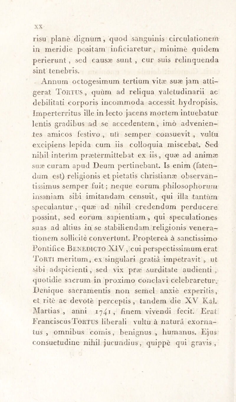 maxime semper erit, ab universo corporis ambitu in centrum ejusdem per vasa lymphatica derivare, hoc est a glandulis conglobatis, sive omnibus, sive sal¬ tem aliquibus universi corporis, et viscerum illius, unde prima lymphaticorum origo ; ut per hujusmodi semitas, ab eadem corporis et viscerum periphe- ria, in ipsum sanguinem, quasi in centrum, simul- t iueo quopiam, et periodico corffiuxu, difficulter tamen explicabili , adduceretur , immediate qui¬ dem respective ad lymphatica superiora , mediate vero per ductus omnes chylo-lymphicos , respec¬ ti, e ad imeriora , et media. Sic saltem congrua haberi posset explicatio illarum febrium mitioris indolis, quae cum rigore et frigore, sine ullo alio intestino tumultu solent invadere, et universali de- m.:m sudore facile solvi. Sed , si cui non satisfa- (v :, t pio explicandis symptomatis tertianarum in infimo ventre maxime observabilibus ea, quae pos¬ set adduci, irritatio facta a fermento febrili in cis- t. ;na chyli, aliisque lacteis secundi ordinis, is ad salvandos enormes vomitus, motumque ventriculi inversum, et intestinorum antiperistalticum (i)ex- ( 1) Quaeritur an ventriculus actionem activam in vomitu exe.ceat, an econtra musculorum abdominalium ope passive eva¬ cuetur,- hanc questionem insolutam solvere minime contendimus; attamen , factum medicina practica exhaustum ad actionem ventriculi activam admittendam in vomitus actu summopere tendit; enimvero, versus hoc organum emetici ope congestio¬ nes cerebri saepe convelluntur. Contractiones musculorum ab¬ dominalium revulsionem operari fortasse objicietur; sed omni 1