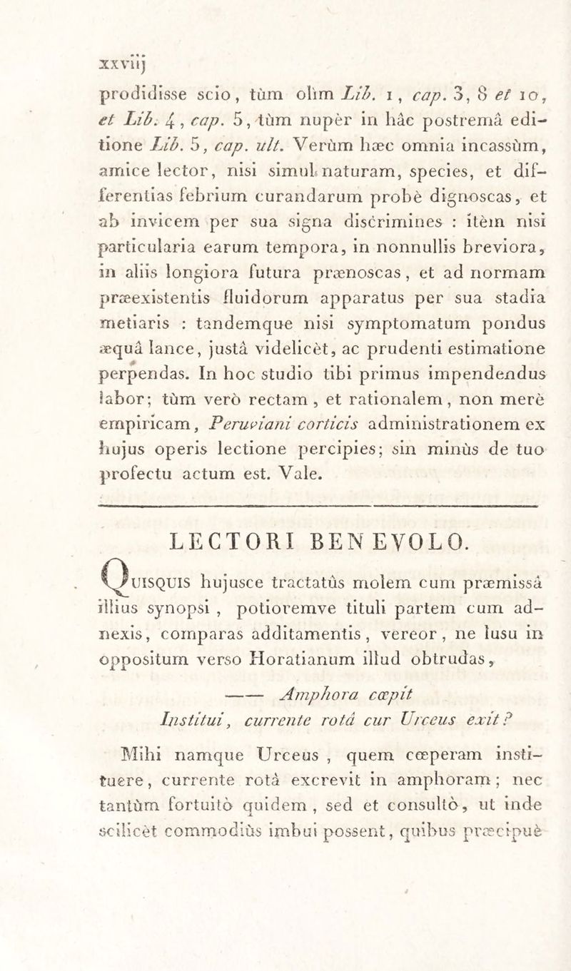 XXVI1J prodidisse scio, tum olim Lib. i, cap. 3, 8 et io, et Lib. 4, cap. 5, tum nuper in hac postrema edi¬ tione Ub. 5, cap. ult. Verum haec omnia incassum, amice lector, nisi simul naturam, species, et dif- ferentias febrium curandarum probe dignoscas, et ah invicem per sua signa discrimines : item nisi particularia earum tempora, in nonnullis breviora, in aliis longiora futura praenoscas, et ad normam praeexistentis fluidorum apparatus per sua stadia metiaris : tandemque nisi symptomatum pondus aequa lance, justa videlicet, ac prudenti estimatione j perpendas. In hoc studio tibi primus impendendus labor; tum vero rectam , et rationalem, non mere empiricam, Perusiam corticis administrationem ex hujus operis lectione percipies; sin minus de tuo profectu actum est. Vale. LECTORI BEN EVOLO. C^tJlSQUls bujusce tractatus molem cum praemissa illius synopsi , potioremve tituli partem cum ad¬ nexis, comparas additamentis, vereor, ne lusu in oppositum verso Horatianum illud obtrudas, •-Amphora coepit Institui, currente rota cur Urceus exit? Mihi namque Urceus , quem ceeperam insti¬ tuere , currente rota excrevit in amphoram ; nec tantum fortuito quidem, sed et consulto, ut inde scilicet commodius imbui possent, quibus praecipue