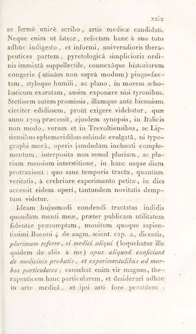 ac ferme unice scribo , artis medica? candidati. Neque enim ut fatear, refectam hanc a suo toto adhuc indigesto, et informi, universalioris thera- peutices partem , pyretologica simplicioris ordi¬ nis immixta suppellectile, connexaque historiarum congerie ( utinam non supra modum) pinguefaec- tam , styloque humili , ac plano , in morem scho¬ lasticum exaratam, ausirn exponere nisi tyronibus. Stetissem autem promissis, illamque ante biennium circiter edidissem, prout exigere videbatur, quae anno 1709 praecessit, ejusdem synopsis, in Italicis non modo, verum et in Trevoltiensibus, ac Lip- siensibus ephemeridibus subinde evulgata, ni tvpo- graplii mora, operis jamdudum inchoati comple¬ mentum, interposita non semel plurium, ac plu¬ rium Hiemium interstitione, in hanc usque diem protraxisset : quo sane temporis tractu, quantum veritatis, a crebriore experimento petita?, in dies accessit eidem operi, tantundem novitatis demp¬ tum videtur. Ideam hujusmodi condendi tractatus indidls quondam menti meae, praeter publicam utilitatem fidenter praesumptam , monitum quoque sapien- tissimi Baconi 4 de augm. scient, cap. a, dicentis, plurimum referre, si medici aliqui (loquebatur ille quidem de aliis a me) opus aliquod conficiant de medicinis probatis, et experimentalibus ad mor¬ bos particulares; censebat enim vir magnus, the- rapeuticem hanc particularem, et desiderari adhuc in arte medica, et ipsi arti fore perutilem :